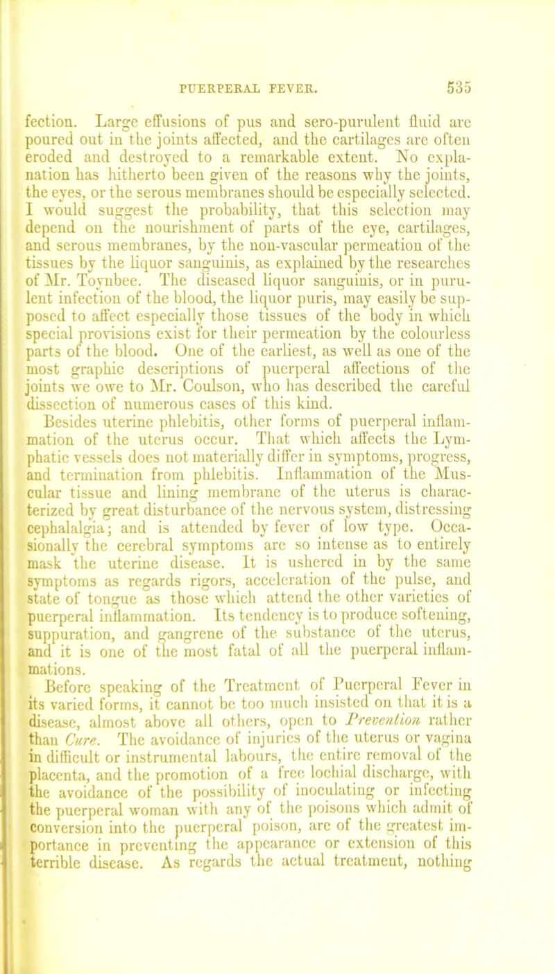 fection. Large effusions of pus and sere-purulent fluid arc poured out in the joints affected, and the cartilages are often eroded and destroyed to a remarkable extent. No expla- nation has hitherto been given of the reasons why the joints, the eyes, or the serous membranes should be especially selected. I would suggest the probability, that this selection may depend on the nourishment of parts of the eye, cartilages, and serous membranes, by the non-vascular permeation of the tissues by the liquor sanguinis, as explained by the researches of Mr. Toynbee. The diseased liquor sanguinis, or in puru- lent infection of the blood, the liquor puris, may easily be sup- posed to affect especially those tissues of the body in which special provisions exist for their permeation by the colourless parts of the blood. One of the earliest, as well as one of the most graphic descriptions of puerperal affections of the joints we owe to Mr. Coulson, who has described the careful dissection of numerous cases of this kind. Besides uterine phlebitis, other forms of puerperal inflam- mation of the uterus occur. That which affects the Lym- phatic vessels does not materially differ in symptoms, progress, and termination from phlebitis. Inflammation of the Mus- cular tissue and lining membrane of the uterus is charac- terized by great disturbance of the nervous system, distressing cephalalgia; and is attended by fever of low type. Occa- sionally the cerebral symptoms arc so intense as to entirely mask the uterine disease. It is ushered in by the same symptoms as regards rigors, acceleration of the pulse, and state of tongue as those which attend the other varieties of puerperal inflammation. Its tendency is to produce softening, suppuration, and gangrene of the substance of the uterus, and it is one of the most fatal of all the puerperal inflam- mations. Before speaking of the Treatment of Puerperal Lever in its varied forms, it cannot be too much insisted on that it is a disease, almost above all others, open to Prevention rather than Cure. The avoidance of injuries of the uterus or vagina in difficult or instrumental labours, the entire removal ol the placenta, and the promotion of a free locliial discharge, with the avoidance of the possibility of inoculating or infecting the puerperal woman with any ot the poisons which admit of conversion into the puerperal poison, are of the greatest im- portance in preventing the appearance or extension of this terrible disease. As regards the actual treatment, nothing
