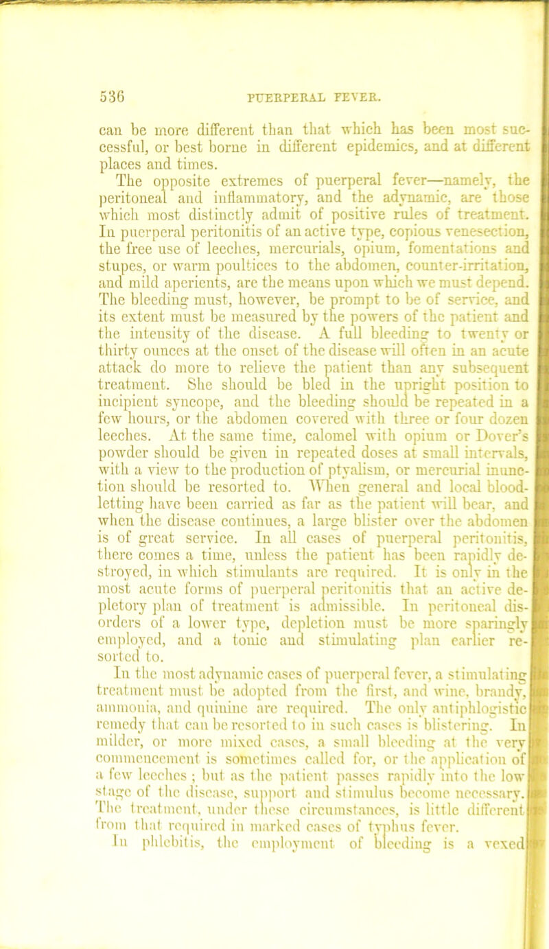 can be more different than that which has been most suc- cessful, or best borne in different epidemics, and at different places and times. The opposite extremes of puerperal fever—namely, the peritoneal and inflammatory, and the adynamic, are those which most distinctly admit of positive rules of treatment. In puerperal peritonitis of an active type, copious venesection, the free use of leeches, mercurials, opium, fomentations and stupes, or warm poultices to the abdomen, counter-irritation, and mild aperients, are the means upon which we must depend. The bleeding must, however, be prompt to be of service, and its extent must be measured by the powers of the patient and the intensity of the disease. A full bleeding to twenty or thirty ounces at the onset of the disease will often in an acute attack do more to relieve the patient than any subsequent treatment. She should be bled in the upright position to incipient syncope, and the bleeding should be repeated in a few hours, or the abdomen covered with three or four dozen leeches. At the same time, calomel with opium or Dover’s powder should be given in repeated doses at small intervals, with a view to the production of ptyalism, or mercurial inunc- tion should be resorted to. When general and local blood- letting have been carried as far as the patient will bear, and when the disease continues, a large blister over the abdomen is of great service. In all cases of puerperal peritonitis, there comes a time, unless the patient has been rapidly de- I stroyed, in which stimulants arc required. It is only in the I most acute forms of puerperal peritonitis that an active de- I pletory plan of treatment is admissible. In peritoneal dis- I orders of a lower type, depletion must be more sparingly I employed, and a tonic ana stimulating plan earlier re-1 sorted to. In the most adynamic cases of puerperal fever, a stimulating I treatment must be adopted from the first, and wine, brandy, I ammonia, and quinine are required. The only antiphlogistic I remedy that can be resorted to in such cases is blistering. InH milder, or more mixed cases, a small bleeding at the very ■ commencement is sometimes called for, or the application ofl a few leeches ; but as the patient passes rapidly into the low H stage of the disease, support and stimulus become necessary.H The treatment, under these circumstances, is little different® from that required in marked cases of typhus fever. In phlebitis, the employment of bleeding is a vexed®