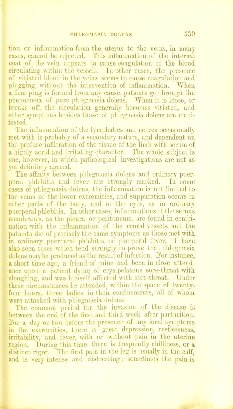 tion or inflammation from the uterus to the veius, in many cases, cannot be rejected. This inflammation of the internal coat of the vein appears to cause coagulation of the blood circulating within the vessels. In other cases, the presence of vitiated blood in the veins seems to cause coagulation and plugging, without the intervention of inflammation. When a firm plug is formed from any cause, patients go through the phenomena of pure phlegmasia dolens. When it is loose, or breaks off, the circulation generally becomes vitiated, and other symptoms besides those of phlegmasia dolens are mani- fested. The inflammation of the lymphatics and nerves occasionally met with is probably of a secondary nature, and dependent on the profuse infiltration of the tissue of the limb with serum of a highly acrid and irritating character. The whole subject is one, however, in which pathological investigations are not as yet definitely agreed. The affinity between phlegmasia dolens and ordinary puer- peral phlebitis and fever are strongly marked. In some cases of phlegmasia dolens, the inflammation is not limited to ' the veins of the lower extremities, and suppuration occurs in other parts of the body, and in the eyes, as in ordinary puerperal phlebitis. In other cases, inflammations of the serous membranes, as the pleura or peritoneum, are found in combi- nation with the inflammation of the crural vessels, and the patients die of precisely the same symptoms as those met with in ordinary puerperal phlebitis, or puerperal fever. I have also seen cases which tend strongly to prove that phlegmasia dolens maybe produced as the result of infection. Tor instance, a short time ago, a friend of mine had been in close attend- ance upon a patient dying of erysipelatous sore-throat with sloughing, and was himself affected with sore-throat. Under these circumstances he attended, within the space of twenty- four hours, three ladies in their confinements, all of whom were attacked with phlegmasia dolens. The common period for the invasion of the disease is between the end of the first and third week after parturition. For a day or two before the presence of any local symptoms in the extremities, there is great depression, restlessness, irritability, and fever, with or without pain in the uterine region. During this time there is frequently chilliness, or a distinct rigor. The first pain in the leg is usually in the calf, and is very intense and distressing; sometimes the pain is