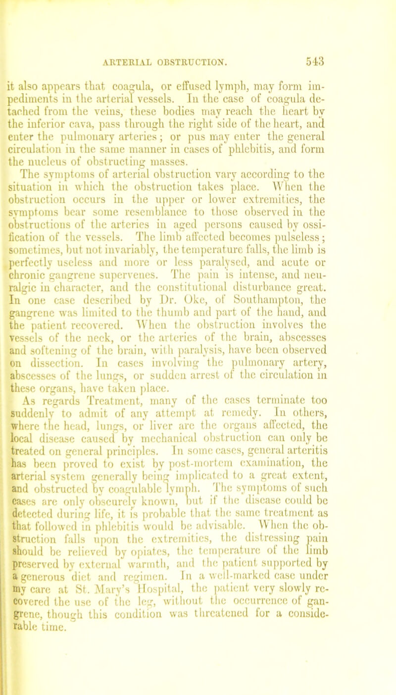 it also appears that, coagula, or effused lymph, may form im- pediments in the arterial vessels. In the case of coagula de- tached from the veins, these bodies may reach the heart bv the inferior cava, pass through the right side of the heart, and enter the pulmonary arteries; or pus may enter the general circulation in the same manner in cases of phlebitis, and form the nucleus of obstructing masses. The symptoms of arterial obstruction vary according to the situation in which the obstruction takes place. When the obstruction occurs in the upper or lower extremities, the symptoms bear some resemblance to those observed in the obstructions of the arteries in aged persons caused by ossi- fication of the vessels. The limb affected becomes pulseless; sometimes, but not invariably, the temperature falls, the limb is perfectly useless and more or less paralysed, and acute or chronic gangrene supervenes. The pain is intense, and neu- ralgic in character, aud the constitutional disturbance great. In one case described by Dr. Oke, of Southampton, the gangrene was limited to the thumb and part of the hand, and the patient recovered. When the obstruction involves the vessels of the neck, or the arteries of the brain, abscesses and softening of the brain, with paralysis, have been observed on dissection. In cases involving the pulmonary artery, abscesses of the lungs, or sudden arrest of the circulation in these organs, have taken place. As regards Treatment, many of the cases terminate too suddenly to admit of any attempt at remedy. In others, where the head, lungs, or liver are the organs aflected, the local disease caused by mechanical obstruction can only be treated on general principles. In some cases, general arteritis has been proved to exist by post-mortem examination, the arterial system generally being implicated to a great extent, and obstructed by coagulable lymph. The symptoms of such cases are only obscurely known, nut if the disease could be detected during life, it is probable that the same treatment as that followed in phlebitis would be advisable. When the ob- struction falls upon the extremities, the distressing pain should be relieved by opiates, the temperature ot the limb preserved by external warmth, and the patient supported by a generous diet and regimen. In a well-marked case under mv care at St. Mary’s Hospital, the patient very slowly re- covered the use of the leg, without the occurrence of gan- grene, though this condition was threatened for a conside- rable time.