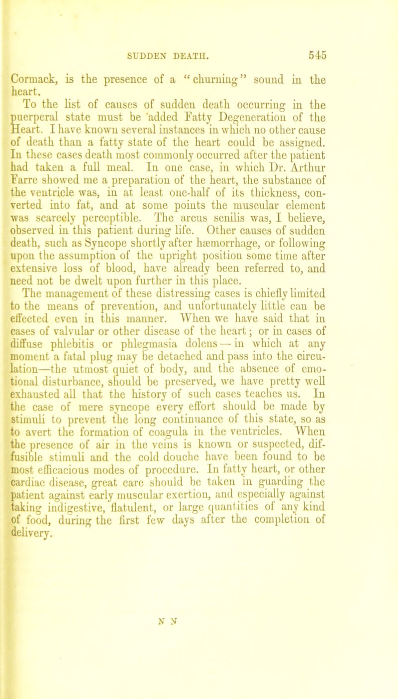 Cormack, is the presence of a “ churning ” sound in the heart. To the list of causes of sudden death occurring in the puerperal state must be 'added Fatty Degeneration of the Heart. I have known several instances in which no other cause of death than a fatty state of the heart could be assigned. In these cases death most commonly occurred after the patient had taken a full meal. In one case, in which Dr. Arthur Farre showed me a preparation of the heart, the substance of the ventricle was, in at least one-half of its thickness, con- verted into fat, and at some points the muscular element was scarcely perceptible. The arcus senilis was, I believe, observed in this patient during life. Other causes of sudden death, such as Syncope shortly after haemorrhage, or following upon the assumption of the upright position some time after extensive loss of blood, have already been referred to, and need not be dwelt upon further in this place. The management of these distressing cases is chiefly limited to the means of prevention, and unfortunately little can be effected even in this manner. When we have said that in cases of valvular or other disease of the heart; or in cases of diffuse phlebitis or phlegmasia dolens — in which at any moment a fatal plug may be detached and pass into the circu- lation—the utmost quiet of body, and the absence of emo- tional disturbance, should be preserved, we have pretty well exhausted all that the history of such cases teaches us. In the case of mere syncope every effort should be made by stimidi to prevent the long continuance of this state, so as to avert the formation of coagula in the ventricles. When the presence of air in the veins is known or suspected, dif- fusible stimuli and the cold douche have been found to be most efficacious modes of procedure. In fatty heart, or other cardiac disease, great care should be taken in guarding the patient against early muscular exertion, and especially against taking indigestive, flatulent, or large quantities of any kind of food, during the first few days after the completion of delivery. Jf X