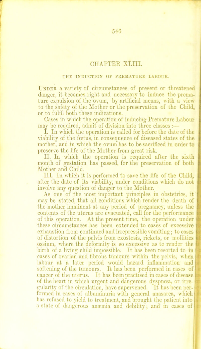 540 CHAPTER XLHL THE INDUCTION OF PREMATURE LABOUR. Under a variety of circumstances of present or threatened clanger, it becomes right and necessary to induce the prema- ture expulsion of the ovum, by artificial means, with a view to the safety of the Mother or the preservation of the Child, or to fulfil both these indications. Cases in which the operation of inducing Premature Labour may be required, admit of division into three classes :— I. In which the operation is called for before the date of the viability of the foetus, in consequence of diseased states of the mother, and in which the ovum has to be sacrificed in order to preserve the life of the Mother from great risk. II. In which the operation is required after the sixth month of gestation has passed, for the preservation of both Mother and Child. III. In which it is performed to save the life of the Child, after the date of its viability, under conditions which do not involve any question of danger to the Mother. As one of the most important principles in obstetrics, it may be stated, that all conditions which render the death of the mother imminent at any period of pregnancy, unless the contents of the uterus are evacuated, call for the performance of this operation. At the present time, the operation under these circumstances has been extended to cases of excessive exhaustion from continued and irrepressible vomiting: to cases of distortion of the pelvis from exostosis, rickets, or mollities ossium, where the deformity is so excessive as to render the birth of a living child impossible. It has been resorted to in cases of ovarian and fibrous tumours within the pelvis, when labour at a later period would hazard inflammation and softening of the tumours. It lias beeu performed in cases of cancer of the utcrus. It has been practised in cases of disease of the heart in which urgent and dangerous dyspnoea, or irre- gularity of the circulation, have supervened. It has been per- formed in cases of albuminuria with general anasarca, which lias refused to yield to treatment, and Drought the patient into a st ate of dangerous anaemia and debility; and m cases of