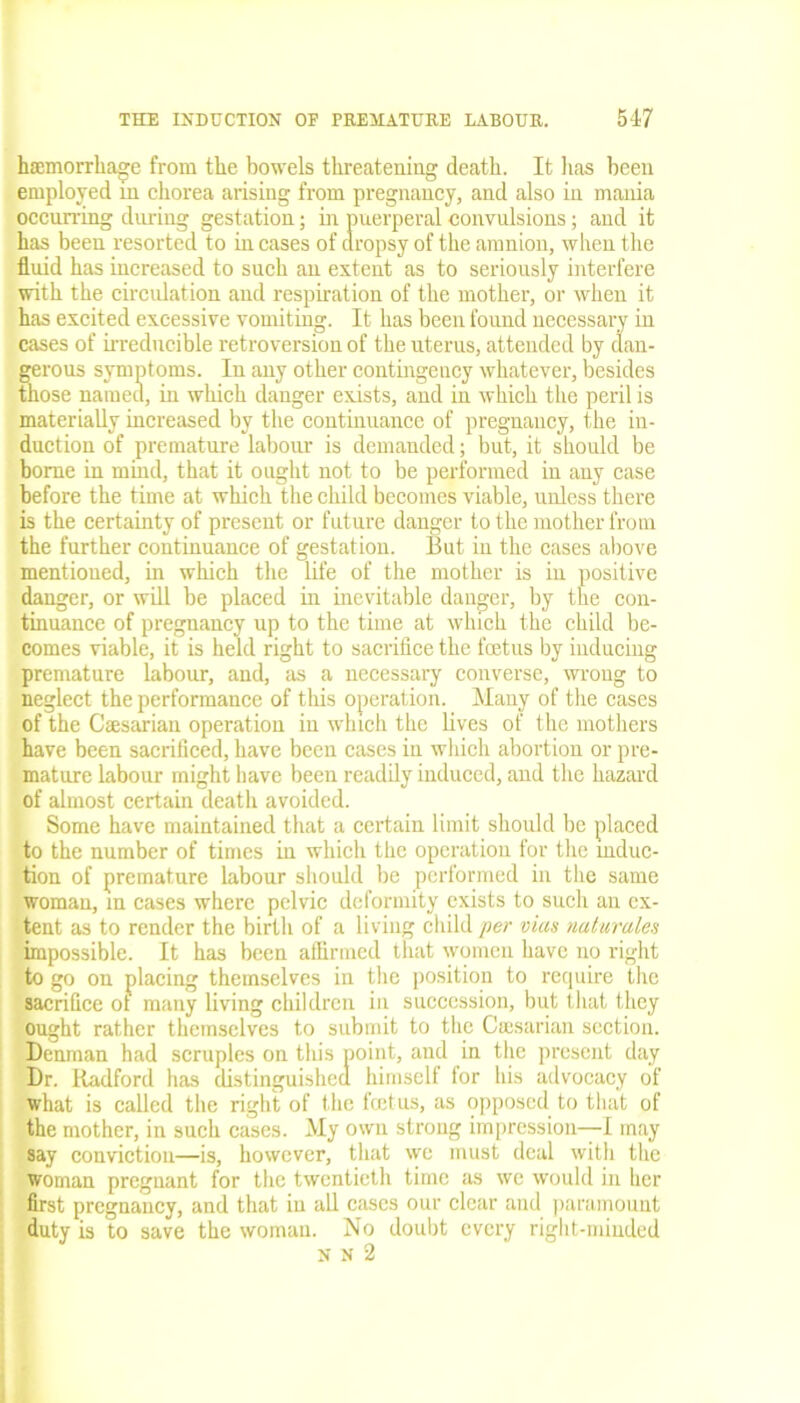haemorrhage from the bowels threatening death. It lias been employed in chorea arising from pregnancy, and also in mania occurring during gestation; in puerperal convulsions; and it has been resorted to in cases of dropsy of the amnion, when the fluid has increased to such an extent as to seriously interfere with the circulation and respiration of the mother, or when it has excited excessive vomiting. It has been found necessary in cases of irreducible retroversion of the uterus, attended by dan- gerous symptoms. In any other contingency whatever, besides those named, in which danger exists, and in which the peril is materially increased by the continuance of pregnancy, the in- duction of premature labour is demanded; but, it should be borne in mind, that it ought not to be performed in any case before the time at which the child becomes viable, unless there is the certainty of present or future danger to the mother from the further continuance of gestation. But in the cases above mentioned, in which the life of the mother is in positive danger, or will be placed in inevitable danger, by the con- tinuance of pregnancy up to the time at which the child be- comes viable, it is held right to sacrifice the foetus by inducing premature labour, and, as a necessary converse, wrong to neglect the performance of this operation. Many of the cases of the Caesarian operation in which the lives of the mothers have been sacrificed, have been cases in which abortion or pre- mature labour might have been readily induced, and the hazard of almost certain death avoided. Some have maintained that a certain limit should be placed to the number of times in which the operation for the induc- tion of premature labour should be performed in the same woman, in cases where pelvic deformity exists to such an ex- tent as to render the birth of a living child per vias naturales impossible. It has been affirmed that women have no right to go on placing themselves in the position to require the sacrifice ot many living children in succession, but that they ought rather themselves to submit to the Ccesarian section. Denman had scruples on this point, and in the present day Dr. Radford has distinguished himself for his advocacy of what is called the right of the foetus, as opposed to that of the mother, in such cases. My own strong impression—I may say conviction—is, however, that we must deal with the woman pregnant for the twentieth time as we would in her first pregnancy, and that in all cases our clear and paramount duty is to save the woman. No doubt every right-minded N N 2