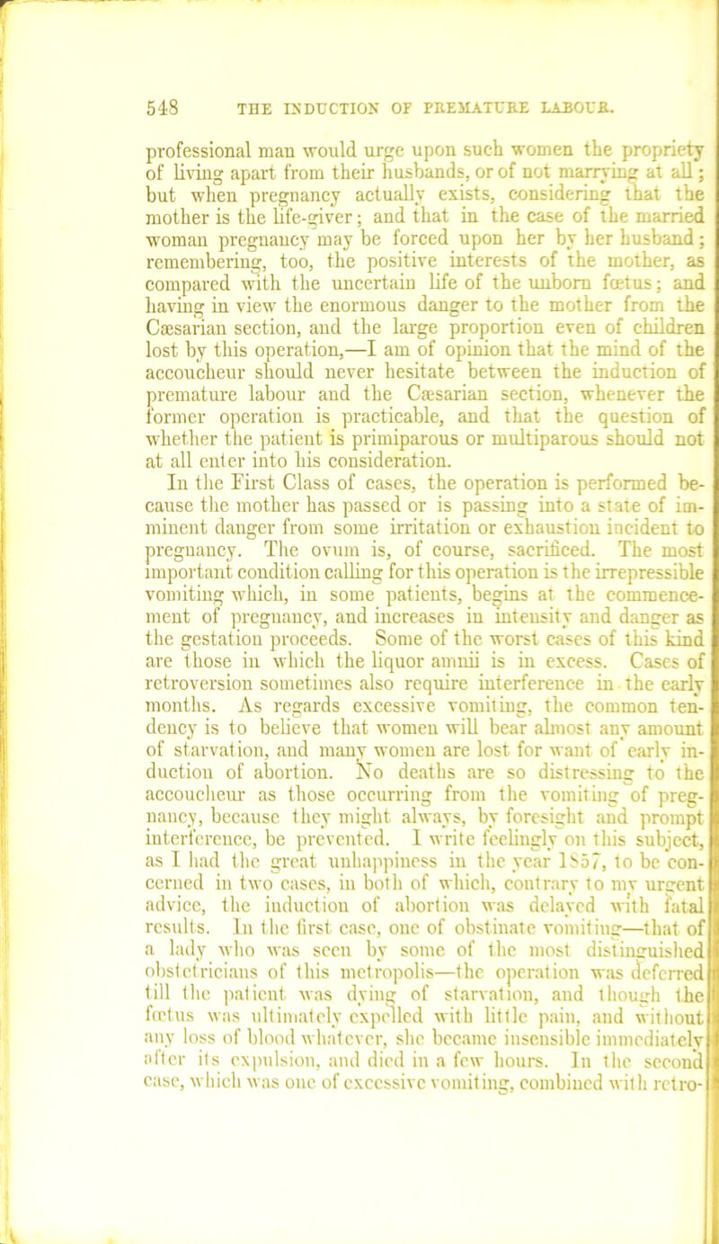 professional man would urge upon suc-h women the propriety of living apart from their husbands, or of not marrying at all; but when pregnancy actually exists, considering that the mother is the life-giver; and that in the case of the married woman pregnancy may be forced upon her by her husband; remembering, too, the positive interests of the mother, as compared with the uncertain life of the unborn fcetus; and having in view the enormous danger to the mother from the Caesarian section, and the large proportion even of children lost by this operation,—I am of opinion that the mind of the accoucheur should never hesitate between the induction of premature labour and the Caesarian section, whenever the former operation is practicable, and that the question of whether the patient is primiparous or multiparous should not at all enter into his consideration. In the First Class of cases, the operation is performed be- cause the mother has passed or is passing into a state of im- minent danger from some irritation or exhaustion incident to pregnancy. The ovum is, of course, sacrificed. The most important condition calling for this operation is the irrepressible vomiting which, in some patients, begins at the commence- ment of pregnancy, and increases in intensity and danger as the gestation proceeds. Some of the worst cases of this kind are those in which the liquor amnii is in excess. Cases of retroversion sometimes also require interference in the early months. As regards excessive vomiting, the common ten- dency is to believe that women will bear almost any amount of starvation, and many women are lost for want of early in- duction of abortion. No deaths are so distressing to the accoucheur as those occurring from the vomiting of preg- nancy, because they might always, by foresight and prompt interference, be prevented. I write feelingly on this subject, as I had the great unhappiness in the year 1857, to be con- cerned in two cases, in botli of which, contrary to mv urgent advice, the induction of abortion was delayed with fatal results. In the first case, one of obstinate vomiting—that of a lady who was seen by some of the most distinguished obstetricians of this metropolis—the operation was deferred till the patient was dying of starvation, and though the fcetus was ultimately expelled with little pain, and without any loss of blood whatever, she became insensible immediately after its expulsion, and died in a few hours. In the second case, which was oue of excessive vomiting, combined with retro-