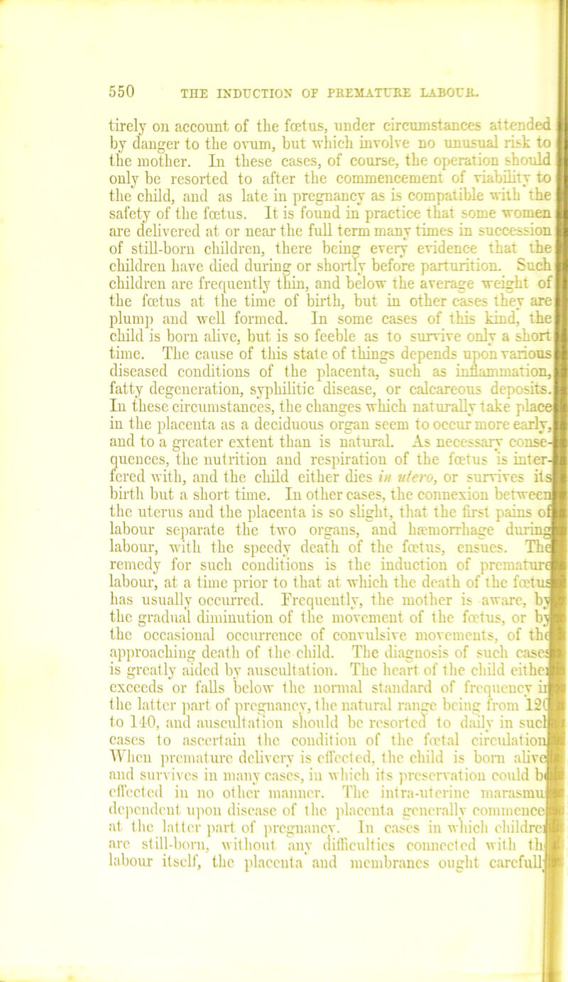 tirely on account of the fcetns, under circumstances attended by danger to the ovum, but which involve no unusual risk to the mother. In these cases, of course, the operation should only be resorted to after the commencement of viability to the child, and as late in pregnancy as is compatible with the safety of the foetus. It is found in practice that some women are delivered at or near the full term many times in succession of still-born children, there being every evidence that the children have died during or shortly before parturition. Such children are frequently thin, and below the average weight of the foetus at the time of birth, but in other cases they are plump and well formed. In some cases of this kind, the child is born alive, but is so feeble as to survive only a short time. The cause of this state of things depends upon various diseased conditions of the placenta, such as inflammation, fatty degeneration, syphilitic disease, or calcareous deposits. In these circumstances, the changes which naturally take place in the placenta as a deciduous organ seem to occur more early, and to a greater extent than is natural. As necessary conse- quences, the nutrition and respiration of the foetus is inter- fered with, and the child either dies in utero, or survives its birth but a short time. In other eases, the connexion between the uterus and the placenta is so slight, that the first pains ol labour separate the two organs, and haemorrhage during labour, with the speedy death of the foetus, ensues. Th< remedy for such conditions is the induction of premature labour, at a time prior to that at which the death of the foetu; has usually occurred. Frequently, the mother is aware, by the gradual diminution of the movement of the foetus, or by the occasional occurrence of convulsive movements, of the approaching death of the child. The diagnosis of such case: is greatly aided by auscultation. The heart of the child eithei exceeds or falls below the normal standard of frequency ii the latter part of pregnancy, the natural range being from 12( to 110, and auscultation should be resorted to daily in sucl cases to ascertain the condition of the foetal circulation When premature delivery is effected, the child is bom alive and survives in many cases, in which its preservation could b effected in no other manner. The intra-uterine marasmu dependent upon disease of the placenta gencrallv commence at the latter part of pregnancy. In eases in which childre: arc still-born, without any difficulties connected with th labour itself, the placenta and membranes ought carefull