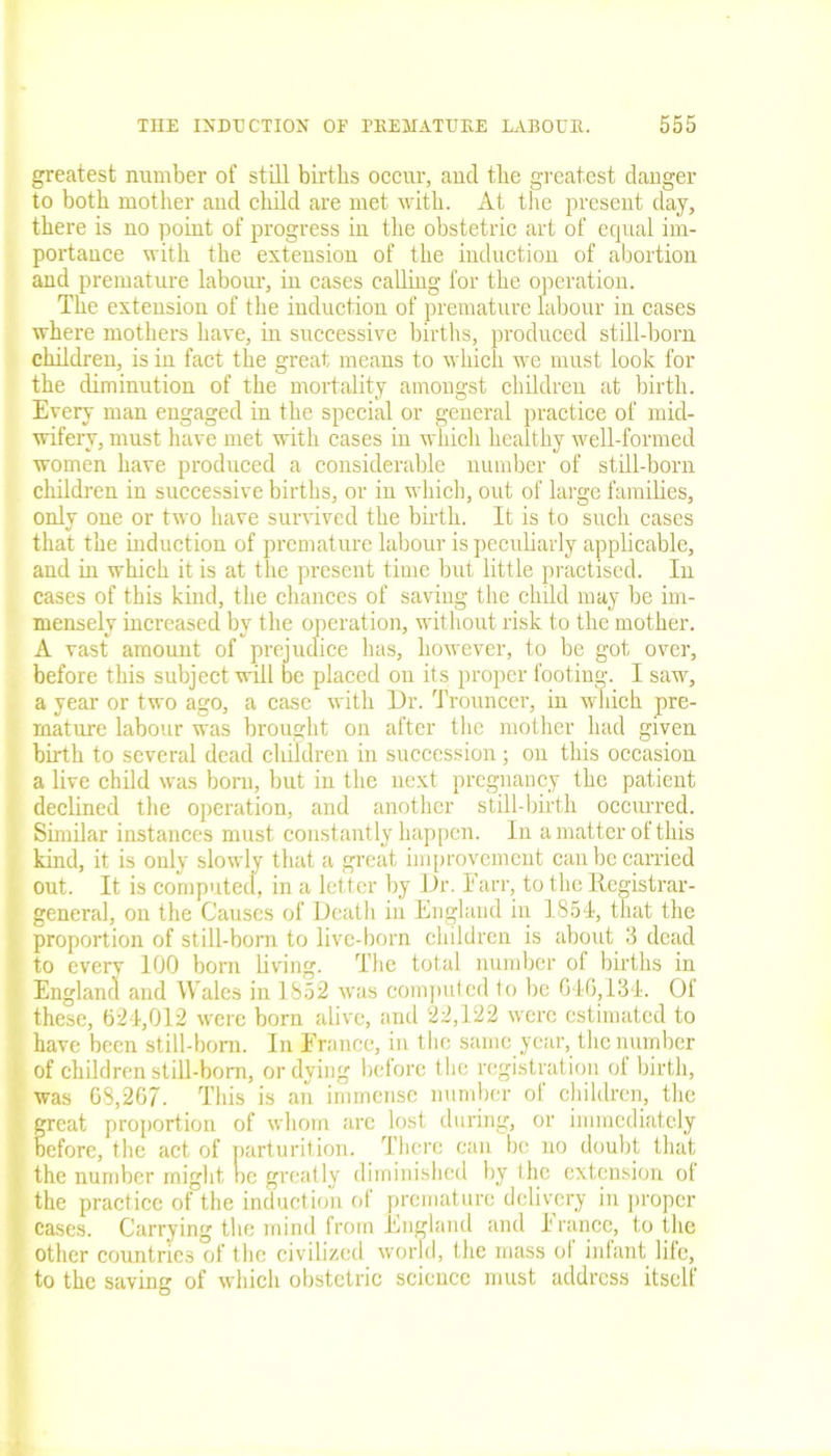 greatest number of still births occur, and the greatest danger to both mother and child are met with. At the present day, there is no point of progress in the obstetric art of equal im- portance with the extension of the induction of abortion and premature labour, in cases calling for the operation. The extension of the induction of premature labour in cases where mothers have, in successive births, produced still-born children, is in fact the great means to which we must look for the diminution of the mortality amongst children at birth. Every man engaged in the special or general practice of mid- wifery, must have met with cases in which healthy well-formed women have produced a considerable number of still-born children in successive births, or in which, out of large families, only one or two have survived the birth. It is to such cases that the mduction of premature labour is peculiarly applicable, and in which it is at the present time but little practised. In cases of this kind, the chances of saving the child may be im- mensely increased by the operation, without risk to the mother. A vast amount of prejudice has, however, to be got over, before this subject will be placed on its proper footing. I saw, a year or two ago, a case with Dr. Trouncer, in which pre- mature labour was brought on after the mother had given birth to several dead children in succession ; on this occasion a live child was bom, but in the next pregnancy the patient declined the operation, and another still-birth occurred. Similar instances must constantly happen. In a matter of this kind, it is only slowly that a great improvement can be carried out. It is computed, in a letter by Dr. Farr, to the Registrar- general, on the Causes of Death in England in 1854, that the proportion of still-born to live-born children is about 3 dead to every 100 born living. The total number of births in England and Wales in 1852 was computed to be GIG,134. Of these, 624,012 were bom alive, and 22,122 were estimated to have been still-bom. In France, in the same year, the number of children still-born, or dying before the registration of birth, was 68,267. This is an immense number of children, the great proportion of whom arc lost during, or immediately before, the act of parturition. There can be no doubt that the number might oe greatly diminished by the extension ot the practice of the induction ot premature delivery in proper cases. Carrying the mind from England and 1 ranee, to the other countries of the civilized world, the mass ol infant life, to the saving of which obstetric science must address itself