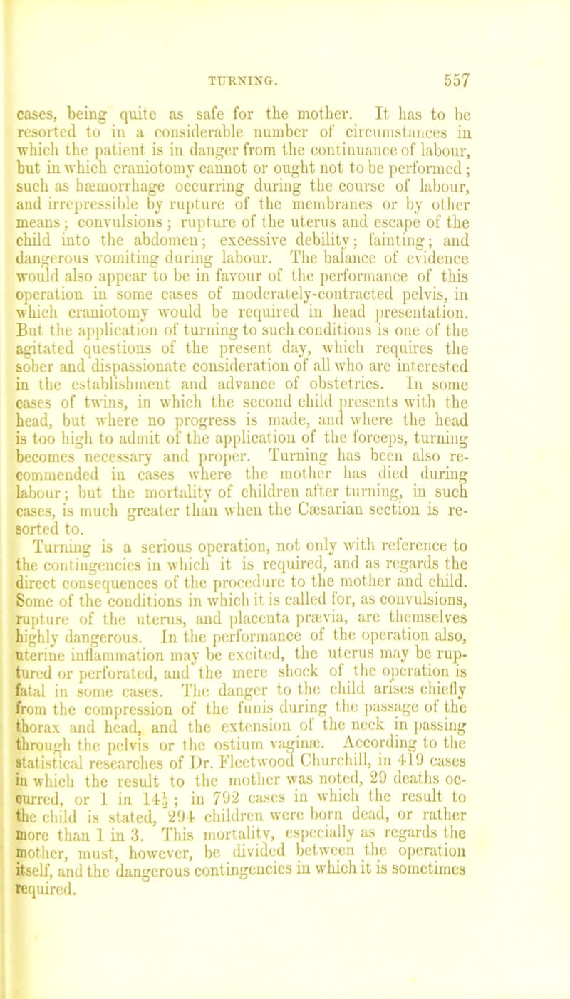 cases, being quite as safe for the mother. It has to be resorted to in a considerable number of circumstances in which the patient is in danger from the continuance of labour, but in which craniotomy cannot or ought not to be performed; such as haemorrhage occurring during the course of labour, and irrepressible by rupture of the membranes or by other means; convulsions ; rupture of the uterus and escape of the child into the abdomen; excessive debility; fainting; and dangerous vomiting during labour. The balance of evidence would also appear to be in favour of the performance of this operation in some cases of moderately-contracted pelvis, in which craniotomy would be required in head presentation. But the application of turning to such conditions is one of the agitated questions of the present day, which requires the sober and dispassionate consideration of all who are interested in the establishment and advance of obstetrics. In some cases of twins, in which the second child presents with the head, but where no progress is made, and where the head is too high to admit of the application of the forceps, turning becomes necessary and proper. Turning has been also re- commended in cases where the mother has died during labour; but the mortality of children after turning, in such cases, is much greater than when the Csesarian section is re- sorted to. Turning is a serious operation, not only with reference to the contingencies in which it is required, and as regards the direct consequences of the procedure to the mother and child. Some of the conditions in which it is called for, as convulsions, rupture of the uterus, and placenta pnevia, are themselves highly dangerous. In the performance of the operation also, uterine inflammation may be excited, the uterus may be rup- tured or perforated, and the mere shock of the operation is fatal in some cases. The danger to the child arises chiefly from the compression of the funis during the passage of the thorax and head, and the extension of the neck in passing through the pelvis or the ostium vagina:. According to the statistical researches of Dr. i'leetwood Churchill, in 419 cases hi which the result to the mother was noted, 29 deaths oc- curred, or 1 in 14|; in 792 cases in which the result to the child is stated, 294 children were born dead, or rather more than 1 in 3. This mortality, especially as regards the mother, must, however, be divided between the operation itself, and the dangerous contingencies in which it is sometimes required.