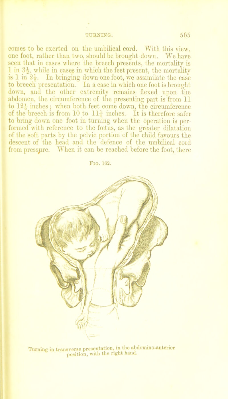 comes to be exerted on the umbilical cord. Witli this view, one foot, rather than two, should be brought down. We have seen that in cases where the breech presents, the mortality is 1 in 31, while in cases in which the feet present, the mortality is 1 in 2|. In bringing down one foot, we assimilate the case to breech presentation. In a case in which one foot is brought down, and the other extremity remains flexed upon the abdomen, the circumference of the presenting part is from 11 to 12J inches; when both feet come down, the circumference of the breech is from 10 to 11£ inches. It is therefore safer to bring down one foot in turning when the operation is per- formed with reference to the foetus, as the greater dilatation of the soft parts by the pelvic portion of the child favours the descent of the head and the defence of the umbilical cord from pressure. When it can be reached before the foot, there Fig.162. Turning in transverse presentation, in the abdomino-anterior position, with the right hand.