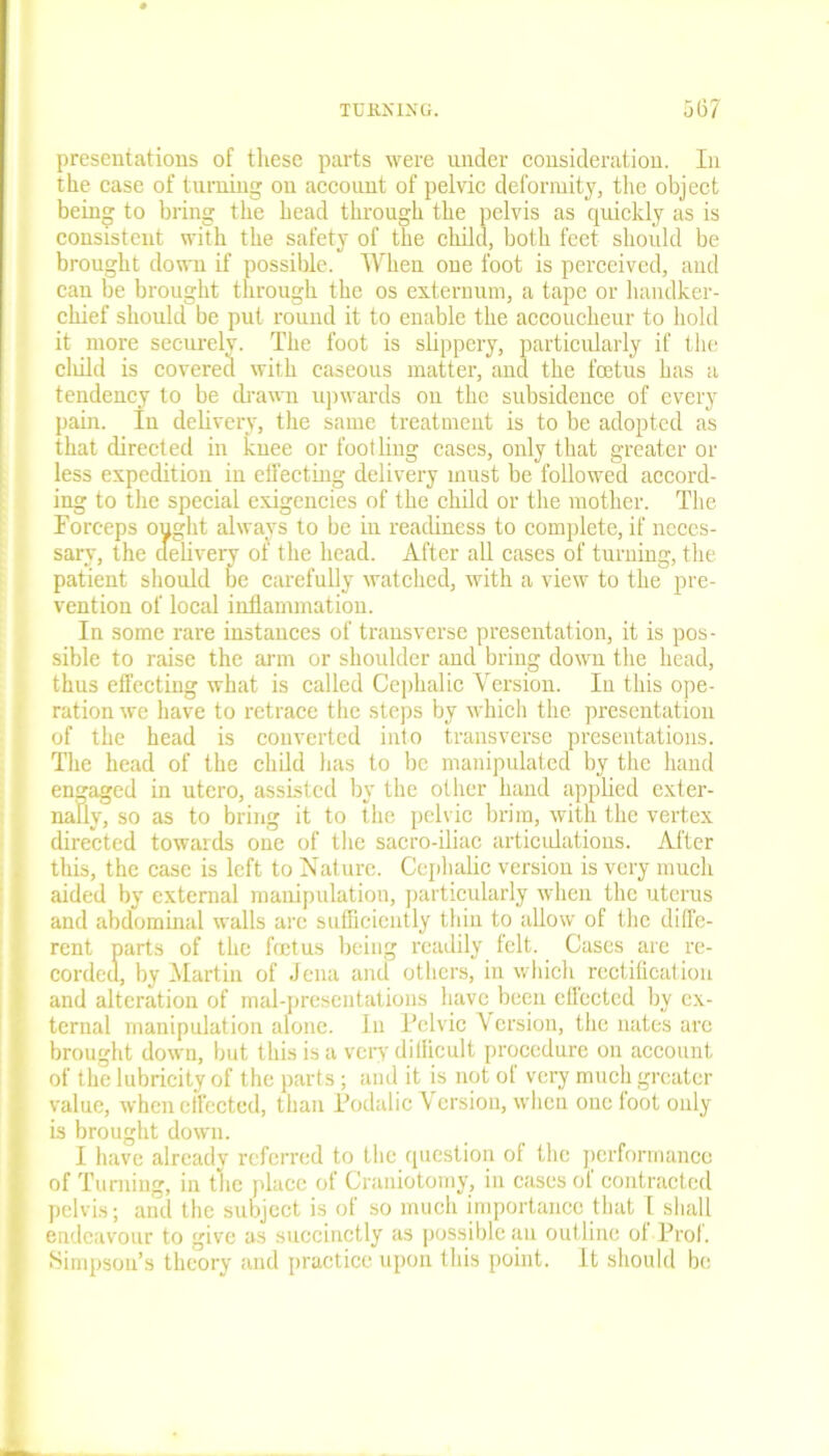 presentations of these parts were under consideration. In the case of turning on account of pelvic deformity, the object being to bring the head through the pelvis as quickly as is consistent with the safety of the child, both feet should be brought down if possible. When one foot is perceived, and can be brought through the os externum, a tape or handker- chief should be put round it to enable the accoucheur to hold it more securely. The foot is slippery, particularly if the cliild is covered with caseous matter, and the fcetus has a tendency to be drawn upwards on the subsidence of every pain. In delivery, the same treatment is to be adopted as that directed in knee or foot Hug cases, only that greater or less expedition in effecting delivery must be followed accord- ing to the special exigencies of the child or the mother. The Forceps ought always to be in readiness to complete, if neces- sary, the delivery of the head. After all cases of turning, the patient should be carefully watched, with a view to the pre- vention of local inflammation. In some rare instances of transverse presentation, it is pos- sible to raise the arm or shoulder and bring down the head, thus effecting what is called Cephalic Version. In this ope- ration we have to retrace the steps by which the presentation of the head is converted into transverse presentations. The head of the child has to be manipulated by the hand engaged in utero, assisted by the other hand applied exter- nally, so as to bring it to the pelvic brim, with the vertex directed towards one of the sacro-iliac articulations. After this, the case is left to Nature. Cephalic version is very much aided by external manipulation, particularly when the uterus and abdominal walls arc sufficiently thin to allow of the diffe- rent parts of the fcetus being readily felt. Cases are re- corded, by Martin of Jena and others, in which rectification and alteration of mal-presentations have been cllected by ex- ternal manipulation alone. In Pelvic Version, the nates arc brought down, but this is a very difficult procedure on account of the lubricity of the parts; and it is not ol very much greater value, when effected, than Podalic Version, when one foot only is brought down. I have already referred to the question of the performance of Turning, in the place of Craniotomy, in cases ol contracted pelvis; and the subject is of so much importance that I shall endeavour to give as succinctly as possible an outline of-Prof. Simpson’s theory and practice upon this point. It should be
