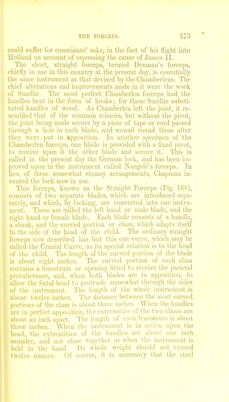 could suffer for conscience’ sake, in tlie fact of his flight into Holland on account of espousing the cause of James II. The short, straight forceps, termed Denman’s forceps, chiefly in use in this country at the present day, is essentially the same instrument as that devised by the Chamberlens. The chief alterations and improvements made in it were the work of Smellie. The most perfect Chamberlen forceps had the handles bent in the form of hooks; for these Smellie substi- tuted handles of wood. As Chamberlen left the joint, it re- sembled that of the common scissors, but without the pivot, the joint being made secure by a piece of tape or cord passed through a hole in each blade, and wound round them after they were put in apposition. In another specimen of the Chamberlen forceps, one blade is provided with a fixed pivot, to receive upon it the other blade and secure it. This is called in the present day the German lock, and has been im- [iroved upon in the instrument called Naegele’s forceps. In ieu of these somewhat clumsy arrangements, Chapman in- vented the lock now in use. This forceps, known as the Straight Forceps (Fig. 168), consists of two separate blades, which are introduced sepa- rately, and which, by locking, are converted into one instru- ment. These are called the left hand or male blade, and the right hand or female blade. Each blade consists of a handle, a shank, and the curved portion or clam, which adapts itself to the side of the head of the child. The ordinary straight forceps now described has but this one curve, which may be called the Cranial Curve, as its special relation is to the head of the child. The length of the curved portion of the blade is about eight inches. The curved portion of each clam contains a fenestrum or opening fitted to receive the parietal protuberance, and, when noth blades are in apposition, to allow the foetal head to protrude somewhat through the sides of the instrument. The length ot the whole instrument is about twelve inches. The distance between the most curved portions of the clam is about three inches. When the handles are in perfect apposition, the extremities of the two clams are about an inch apart. The length of each fenestrum is about three inches. When the instrument is in action upon the head, the extremities of the handles are about one inch asunder, and not close together as when t he instrument is held in the hand. Its whole weight should not exceed twelve ounces. Of course, it is necessary that the steel