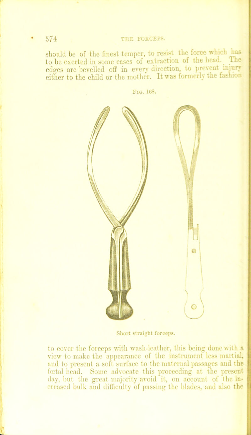 should he of the finest temper, to resist the force which has to be exerted in some cases of extraction of the head. Ihe edges are bevelled off in every direction, to prevent injury either to the child or the mother. It was formerly the fashion. Fig. 1G3. Short straight forceps. to cover flic forceps with wash-leather, this being done with a view to make the appearance of the instrument less martial, I and 1o present a soft surface to the maternal passages and the foetal head. Some advocate this proceeding at the present day, but the great majority avoid it, on account of Ihe in- creased bulk and difficulty of passing the blades, and also the