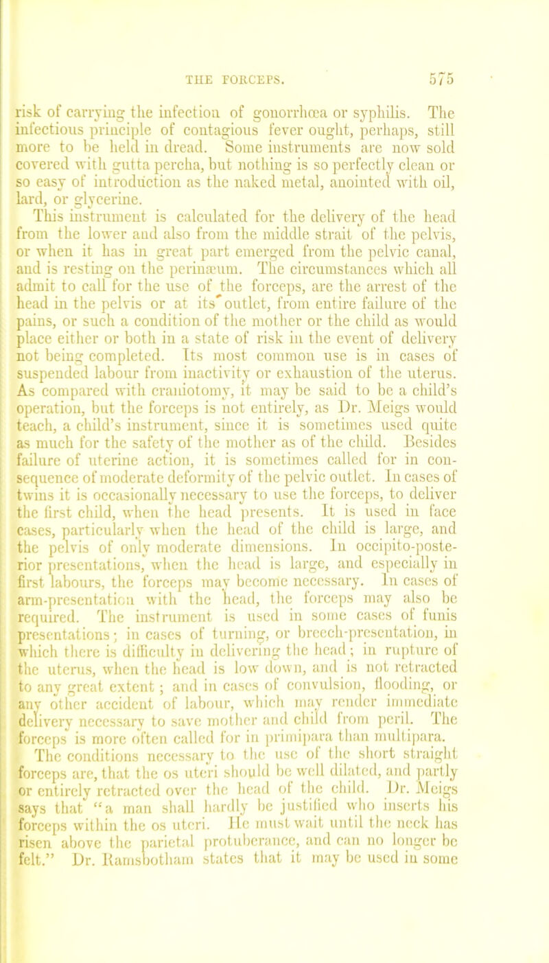 risk of carrying the infection of gonorrhcea or syphilis. The infectious principle of contagious fever ought, perhaps, still more to he held in dread. Some instruments are now sold covered with gutta percha, but nothing is so perfectly clean or so easy of introduction as the naked metal, anointed with oil, lard, or glycerine. This instrument is calculated for the delivery of the head from the lower and also from the middle strait of the pelvis, or when it has in great part emerged from the pelvic canal, and is resting on the pcrinaeum. The circumstances which all | admit to call for the use of the forceps, are the arrest of the head in the pelvis or at its” outlet, from entire failure of the ! pains, or such a condition of the mother or the child as would [ place either or both in a state of risk in the event of delivery not being completed. Its most common use is in cases of i suspended labour from inactivity or exhaustion of the uterus. As compared with craniotomy, it may be said to be a child’s operation, but the forceps is not entirely, as Dr. Meigs would teach, a child’s instrument, since it is sometimes used quite as much for the safety of the mother as of the child. Besides i failure of uterine action, it is sometimes called for in con- ! sequence of moderate deformity of the pelvic outlet. In cases of j twins it is occasionally necessary to use the forceps, to deliver ; the first child, when the head presents. It is used in face cases, particularly when the head of the child is large, and ; the pelvis of only moderate dimensions. In occipito-poste- rior presentations, when the head is large, and especially in first labours, the forceps may become necessary. In cases of arm-presentation with the head, the forceps may also be required. The instrument is used in some cases of funis presentations; in cases of turning, or breech-presentation, in winch there is difficulty in delivering the head; in rupture of the uterus, when the head is low down, and is not retracted to any great extent; and in cases of convulsion, flooding, or any other accident of labour, which may render immediate delivery necessary to save mother and child from peril. The forceps is more often called for in primipara than multipara. The conditions necessary to the use of the short straight forceps are, that the os uteri should be well dilated, and partly or entirely retracted over the head of the child. Dr. Meigs says that “a man shall hardly be justified who inserts his forceps within the os uteri. He must wait until the neck has risen above the parietal protuberance, and can no longer be felt.” Dr. Ramsbotham states that it may be used in some