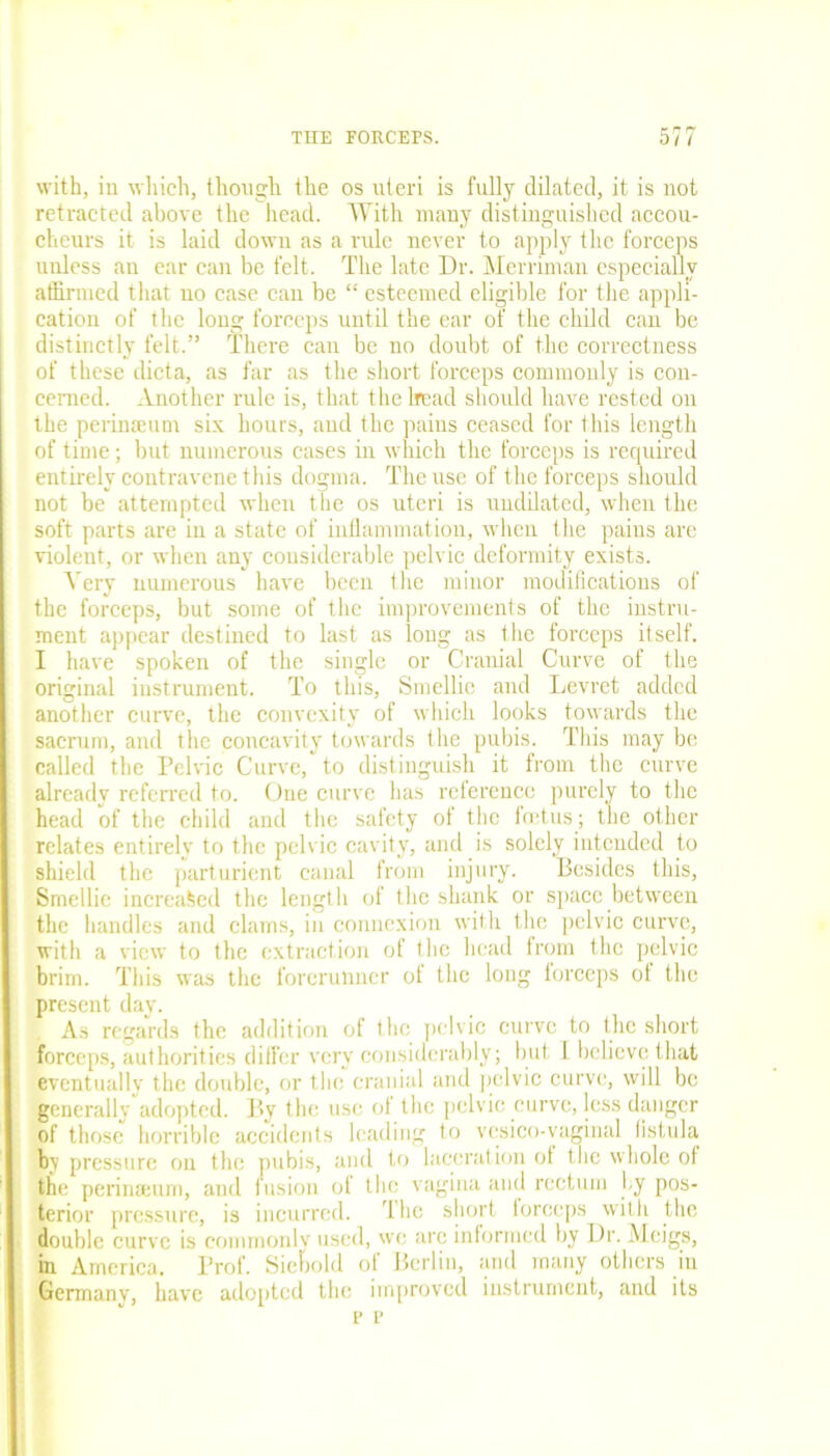 with, in which, though the os uteri is fully dilated, it is not retracted above the head. With many distinguished accou- cheurs it is laid down as a rule never to apply the forceps unless an ear can be felt. The late Dr. Merriman especially affirmed that no case can be “ esteemed eligible for the appli- cation of the long forceps until the ear of the child can be distinctly felt.” There can be no doubt of the correctness of these dicta, as far as the short forceps commonly is con- cerned. Another rule is, that the head should have rested on the perimeum six hours, and the pains ceased for this length of time; but numerous cases in which the forceps is required entirely contravene this dogma. The use of the forceps should not be attempted when the os uteri is uudilatcd, when the soft parts are in a state of inflammation, when the pains are violent, or when any considerable pelvic deformity exists. Very numerous have been the minor modifications of the forceps, but some of the improvements of the instru- ment appear destined to last as long as the forceps itself. I have spoken of the single or Cranial Curve of the original instrument. To this, Smellie and Levret added another curve, the convexity of which looks towards the sacrum, and the concavity towards the pubis. This may be called the Pelvic Curve, to distinguish it from the curve already referred to. One curve has reference purely to the head of the child and the safety of the feetus ; the other relates entirely to the pelvic cavity, and is solely intended to shield the parturient canal from injury. Besides this, Srnellie increased the length of the shank or space between the handles and clams, in connexion with the pelvic curve, with a view to the extraction of the head from the pelvic brim. This was the forerunner of the long lorceps ot the present day. As regards the addition of the pelvic curve to the short forceps, authorities differ very considerably; but I believe that eventually the double, or the cranial and pelvic curve, will be generally adopted. By the use of the pelvic curve, less danger of those horrible accidents leading to vcsico-vaginal listula by pressure on the pubis, and to laceration of the whole oi the perinamm, and fusion of the vagina and rectum by pos- terior pressure, is incurred. The short forceps with the double curve is commonly used, we arc informed by Dr. Meigs, In America, Prof. Siebold of Berlin, and many others in Germany, have adopted the improved instrument, and its