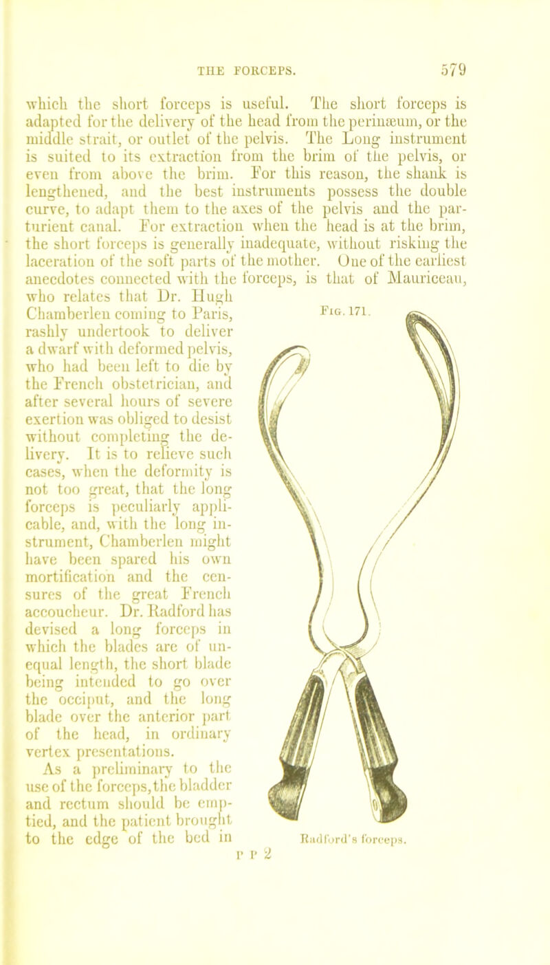which the short forceps is useful. The short forceps is adapted for the delivery of the head from the perinseum, or the middle strait, or outlet of the pelvis. The Loug instrument is suited to its extraction from the brim of the pelvis, or even from above the brim. Tor this reason, the shank is lengthened, and the best instruments possess the double curve, to adapt them to the axes of the pelvis and the par- turient canal. For extraction when the head is at the brim, the short forceps is generally inadequate, without risking the laceration of the soft parts of the mother. One of the earliest anecdotes connected with the forceps, is that of Mauriceau, who relates that Dr. Hugh Chamberlen coming to Paris, rashly undertook to deliver a dwarf with deformed pelvis, who had been left to die by the French obstetrician, and after several hours of severe exertion was obliged to desist without completing the de- livery. It is to relieve such cases, when the deformity is not too great, that the long forceps is peculiarly appli- cable, and, with the long in- strument, Chamberlen might have been spared his own mortification and the cen- sures of the great French accoucheur. Dr. Radford has devised a long forceps in which the blades are of un- equal length, the short blade being intended to go over the occiput, and the long blade over the anterior part of the head, in ordinary vertex presentations. As a preliminary to the use of the forceps, the bladder and rectum should be emp- tied, and the patient brought to the edge of the bed in r 2 Had ford’s forceps.