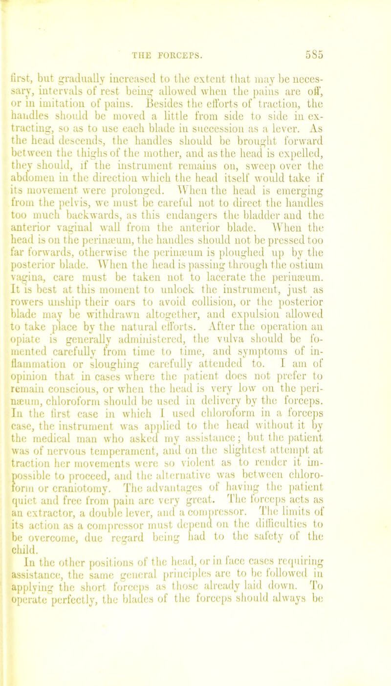 first, but gradually increased to the extent that may be neces- sary, intervals of rest being allowed when the pains are off, or in imitation of pains. Besides the efforts of traction, the handles should be moved a little from side to side in ex- tracting, so as to use each blade in succession as a lever. As the head descends, the handles should be brought forward between the thighs of the mother, aud as the head is expelled, they should, if the instrument remains on, sweep over the abdomen iu the direction which the head itself would take if its movement were prolonged. When the head is emerging from the pelvis, we must be careful not to direct the handles too much backwards, as this endangers the bladder aud the anterior vaginal wall from the anterior blade. When the head is on the perinteum, the handles should not be pressed too far forwards, otherwise the pcrinteum is ploughed up by the posterior blade. When the head is passing through the ostium vagina, care must be taken not to lacerate the perinseum. It is best at this moment to unlock the instrument, just as rowers unship their oars to avoid collision, or the posterior blade may be withdrawn altogether, and expulsion allowed to take place by the natural efforts. After the operation an opiate is generally administered, the vulva should be fo- mented carefully from time to time, and symptoms of in- flammation or sloughing carefully attended to. I am of opinion that in cases where the patient docs not prefer to remain conscious, or when the head is very low on the peri- naeum, chloroform should be used in delivery by the forceps. In the first case in which l used chloroform in a forceps case, the instrument was applied to the head without it by the medical man who asked my assistance; but the patient was of nervous temperament, and on the slightest attempt at traction her movements were so violent as to render it im- possible to proceed, and the alternative was between chloro- form or craniotomy. The advantages ot having the patient quiet and free from pain arc very great. The lorceps acts as an extractor, a double lever, aud a compressor. The limits of its action as a compressor must depend on the difficulties to be overcome, due regard being had to the salety ot the child. In the other positions of the head, or in face cases requiring assistance, the same general principles are to be followed in applying the short forceps as those already laid down. To operate perfectly, the blades of the forceps should always be