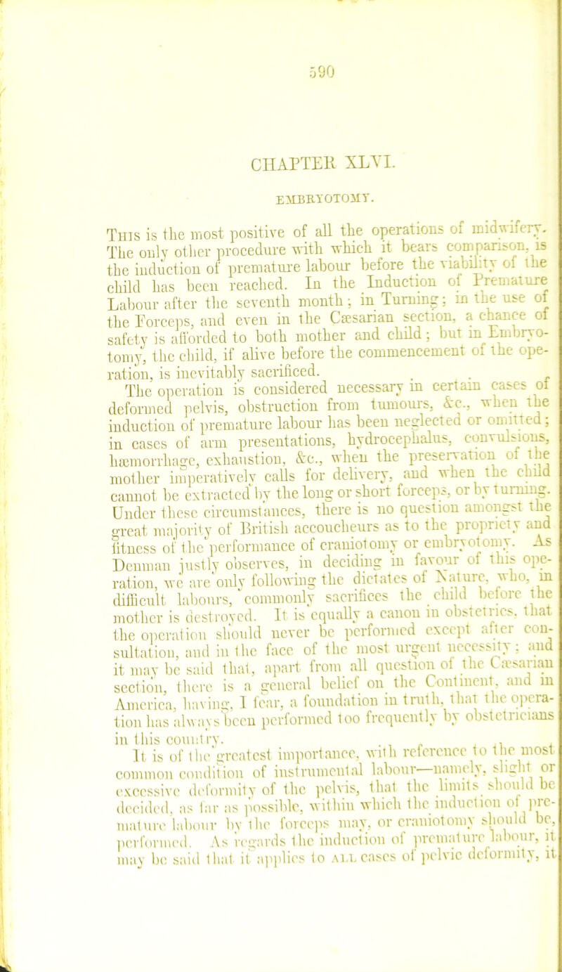 CHAPTER XLVI. EffliMOlOMT. This is the most positive of all the operations of midwifery. The only other procedure with which it bears comparison is the induction of premature labour before the viability ol the child has been reached. In the Induction of Premature Labour after the seventh month; in Turning; in the use of the Porceps, and even in the Cmsanan section, a chance ol safety is afforded to both mother and child: but in Embryo- tomy, the child, if alive before the commencement of the ope- ration, is inevitably sacrificed. . . The operation is considered necessary m certain cases ol deformed pelvis, obstruction from tumours, Ac., when the induction of premature labour has been neglected or omitted; in cases of arm presentations, hydrocephalus, convulsions, hemorrhage, exhaustion, Ac., when the presentation of the mother imperatively calls for delivery, and when the child cannot be extracted by the long or short forceps, or by t urning. Under these circumstances, there is no question amongst the great majority of British accoucheurs as to the propriety and fitness of the performance of craniotomy or embryotomy. As Denman justly observes, in deciding in favour of this ope- ration, we are only following the dictates of Laturc, who, in difficult labours, commonly sacrifices the child before the mother is destroyed. It is equally a canon in obsteirics. that the operation should never lie performed except aftei con- sultation, and in the face of the most urgent necessity ; and it may be said that, apart from all question of the Caesarian section there is a general belief on tlie Continent, and in America, having, I fear, a foundation in truth, that the opera- tion has always been performed too frequently by obstetricians in this country. . It is of the greatest importance, with reference to t he most common condition of instrumental labour namely, sligrnt 01 excessive deformity of the pelvis, that the limits should be decided, as far as possible, within which the induction of pre- mature labour bv the forceps may, or craniotomy should be, performed. As regards the induction of premature labour, it may be said that it applies to Aim cases of pelvic deformity, it