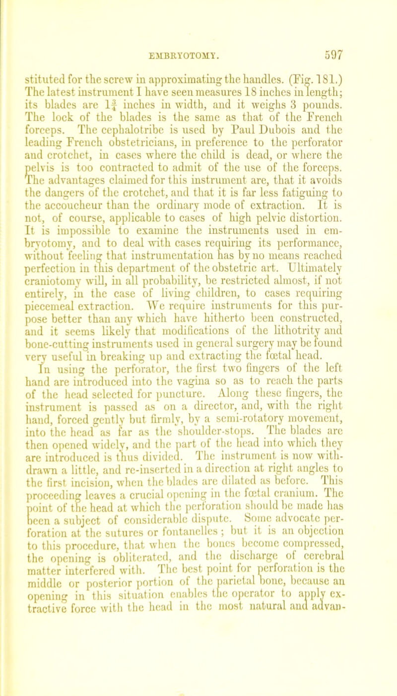 stituted for the screw in approximating the handles. (Eig. 181.) The latest instrument I have seen measures 18 inches in length; its blades are If inches in width, and it weighs 3 pounds. The lock of the blades is the same as that of the Erench forceps. The cephalotribe is used by Paul Dubois and the leading French obstetricians, in preference to the perforator and crotchet, in cases where the child is dead, or where the pelvis is too contracted to admit of the use of the forceps. The advantages claimed for this instrument are, that it avoids the dangers of the crotchet, and that it is far less fatiguing to the accoucheur than the ordinary mode of extraction. It is not, of course, applicable to cases of high pelvic distortion. It is impossible to examine the instruments used in em- bryotomy, and to deal with cases requiring its performance, without feeling that instrumentation has by no means reached perfection in this department of the obstetric art. Ultimately craniotomy will, in all probability, be restricted almost, if not entirely, in the case of living children, to cases requiring piecemeal extraction. We require instruments for this pur- pose better than any which have hitherto been constructed, and it seems likely that modifications of the lithotrity and bone-cutting instruments used in general surgery may be found very useful in breaking up and extracting the loetal head. In using the perforator, the first two fingers of the left hand are introduced into the vagina so as to reach the parts of the head selected for puncture. Along these fingers, the instrument is passed as on a director, and, with the right hand, forced gently but firmly, by a semi-rotatory movement, into the head as far as the sho'uldcr-stops. The blades are then opened widely, and the part of the head into which they are introduced is thus divided. The instrument is now with- drawn a little, and re-inserted in a direction at right angles to the first incision, when the blades are dilated as before. This proceeding leaves a crucial opening in the fetal cranium. The point of the head at which the perforation sdiould be made has been a subject of considerable dispute. Some advocate per- foration at the sutures or fontanclles ; but it is an objection to this procedure, that when the bones become compressed, the opening is obliterated, and the discharge of cerebral matter interfered with. The best point for perforation is the middle or posterior portion of the parietal bone, because an opening in this situation enables the operator to apply ex- tractive force with the head in the most natural and advan-