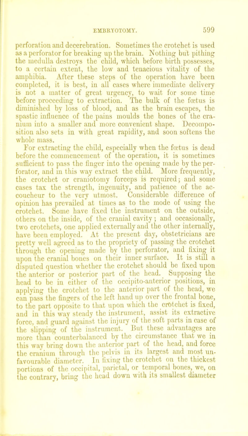 perforation and decerebration. Sometimes the crotchet is used as a perforator for breaking up the brain. Nothing but pithing the medulla destroys the child, which before birth possesses, to a certain extent, the low and tenacious vitality of the amphibia. After these steps of the operation have been completed, it is best, in all cases where immediate delivery is not a matter of great urgency, to wait for some time before proceeding to extraction. The bulk of the foetus is diminished by loss of blood, and as the brain escapes, the spastic influence of the pains moulds the bones of the cra- nium into a smaller and more convenient shape. Decompo- sition also sets in with great rapidity, and soon softens the whole mass. For extracting the child, especially when the foetus is dead before the commencement of the operation, it is sometimes sufficient to pass the finger into the opening made by the per- forator, and in this way extract the child. More frequently, the crotchet or craniotomy forceps is required; and some cases tax the strength, ingenuity, and patience of the ac- coucheur to the very utmost. Considerable difference of opinion has prevailed at times as to the mode of using the crotchet. Some have fixed the instrument on the outside, others on the inside, of the cranial cavity; and occasionally, two crotchets, one applied externally and the other internally, have been employed. At the present day, obstetricians are pretty well agreed as to the propriety of passing the crotchet through the openiug made by the perforator, and fixing it upon the cranial bones on their inner surface. It is stud a disputed question whether the crotchet should be fixed upon the anterior or posterior part of the head. Supposing the head to be in either of the occipito-anterior positions, in applying the crotchet to the anterior part of the head, we can pass the fingers of the left hand up over the frontal bone, to the part opposite to that upon which the crotchet is fixed, and in this way steady the instrument, assist its extractive force, and guard against the injury of the soft parts in case ot the slipping of the instrument. But these advantages are more than counterbalanced by the circumstance that wc in this way bring down the anterior part of the head, and force the cranium through the pelvis in its largest and most un- favourable diameter. In fixing the crotchet on the thickest portions of the occipital, parietal, or temporal bones, we, on the contrary, bring the head down with its smallest diameter
