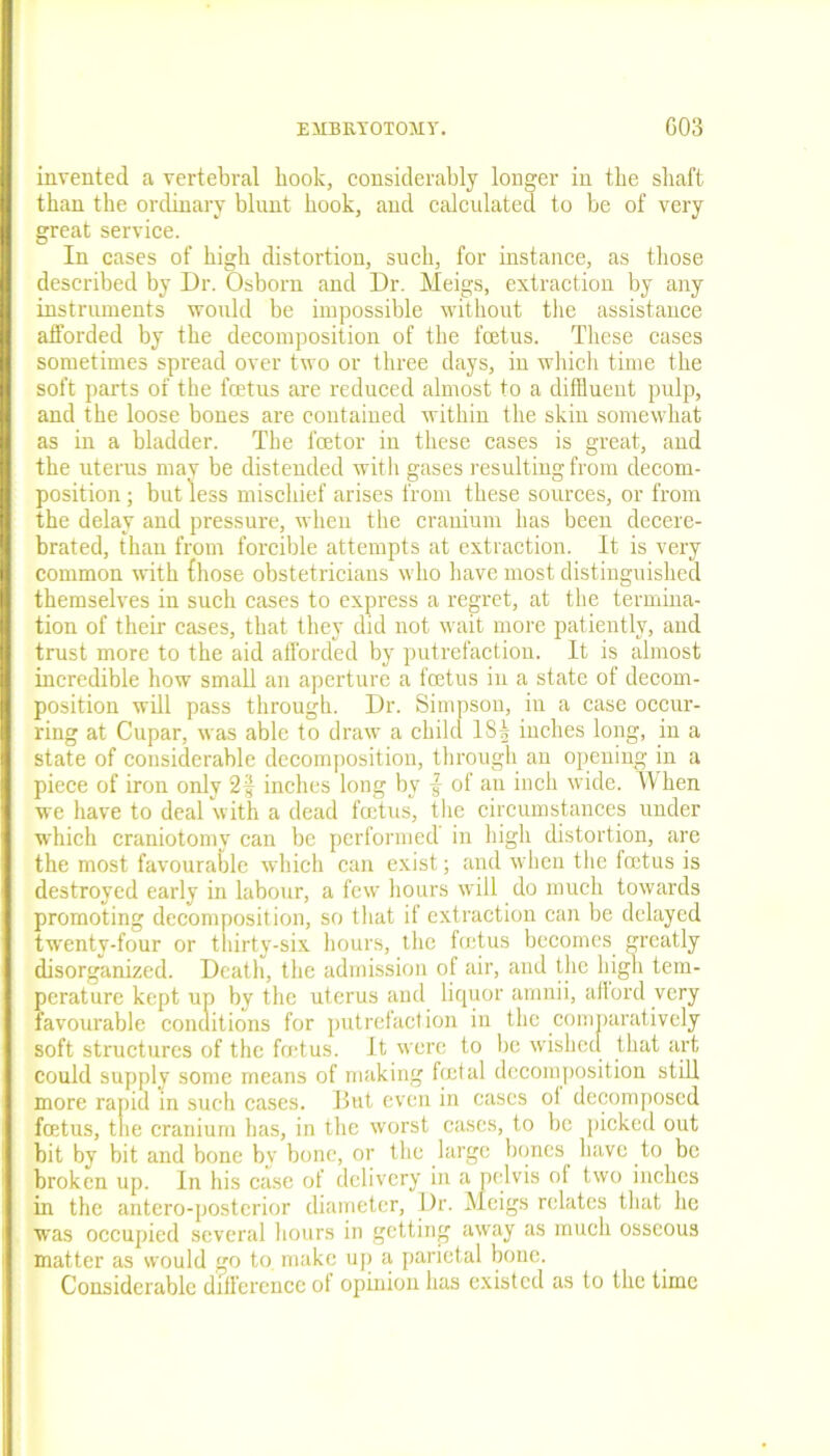 invented a vertebral book, considerably longer in tbe shaft than the ordinary blunt hook, and calculated to be of very great service. In cases of high distortion, such, for instance, as those described by Dr. Osborn and Dr. Meigs, extraction by any instruments would be impossible without the assistance afforded by the decomposition of the foetus. These cases sometimes spread over two or three days, in which time the soft parts of the foetus are reduced almost to a diffluent pulp, and the loose bones are contained within the skin somewhat as in a bladder. The feetor in these cases is great, and the uterus may be distended with gases resulting from decom- position ; but less mischief arises from these sources, or from the delay and pressure, when the cranium has been decere- brated, than from forcible attempts at extraction. It is very common with {hose obstetricians who have most distinguished themselves in such cases to express a regret, at the termina- tion of their cases, that they did not wait more patiently, and trust more to the aid afforded by putrefaction. It is almost incredible how small an aperture a foetus in a state of decom- position will pass through. Dr. Simpson, in a case occur- ring at Cupar, was able to draw a child IS5 inches long, in a state of considerable decomposition, through an opening in a piece of iron only 2| inches long by { of an inch wide. When we have to deal with a dead foetus, the circumstances under which craniotomy can be performed in high distortion, are the most favourable which can exist; and when the foetus is destroyed early in labour, a few hours will do much towards promoting decomposition, so that if extraction can be delayed twenty-four or thirty-six hours, the foetus becomes greatly disorganized. Death, the admission of air, and the high tem- perature kept up by the uterus and liquor arnnii, afford very favourable conditions for putrefaction in the comparatively soft structures of the foetus. It were to be wished that art could supply some means of making foetal decomposition still more rapid in such cases. But even in eases ot decomposed foetus, the cranium has, in the worst eases, to be picked out bit by bit and bone by bone, or the large bones have to be broken up. In his case of delivery in a pelvis of two inches in the antero-postcrior diameter, Dr. Meigs relates that he wras occupied several hours in getting away as much osseous matter as would go to make up a parietal bone. Considerable difference of opinion has existed as to the time