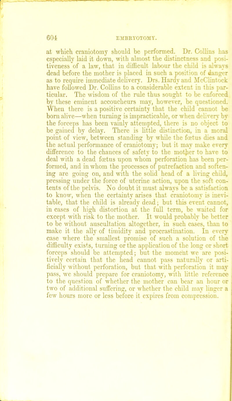 at which craniotomy should be performed. Dr. Collins has especially laid it down, with almost the distinctness and posi- tiveness of a law, that in difficult labour the child is always dead before the mother is placed in such a position of danger as to require immediate delivery. Drs. Hardy and McClintock have followed Dr. Collins to a considerable extent in this par- ticular. The wisdom of the rule thus sought to be enforced by these eminent accoucheurs may, however, be questioned. When there is a positive certainty that the child cannot be born alive—when turning is impracticable, or when delivery by the forceps has been vainly attempted, there is no object to be gained by delay. There is little distinction, in a moral point of view, between standing by while the fetus dies and the actual performance of craniotomy; but it may make every difference to the chances of safety to the mother to have to deal with a dead fetus upon whom perforation has been per- formed, and in whom the processes of putrefaction and soften- ing are going on, and with the solid head of a living child, pressing under the force of uterine action, upon the soft con- tents of the pelvis. No doubt it must always be a satisfaction to know, when the certainty arises that craniotomy is inevi- table, that the child is already dead; but this event cannot, in cases of high distortion at the full term, be waited for except with risk to the mother. It would probably be better to be without auscultation altogether, in such cases, than to make it the ally of timidity and procrastination. In every case where the smallest promise of such a solution of the difficulty exists, turning or the application of the long or short forceps should be attempted; but the moment we are posi- tively certain that the head cannot pass naturally or arti- ficially without perforation, but that with perforation it may pass, we should prepare for craniotomy, with little reference to the question of whether the mother can bear .an hour or two of additional suffering, or whether the child may linger a few hours more or less before it expires from compression.