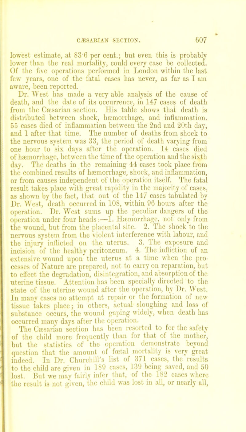 lowest estimate, at 88 6 per cent.; but even this is probably lower than the real mortality, could every case be collected. Of the five operations performed in London within the last few years, one of the fatal eases has never, as far as I am aware, been reported. Dr. West has made a very able analysis of the cause of death, and the date of its occurrence, in 147 cases of death from the Caesarian section. His table shows that death is distributed between shock, haemorrhage, and inflammation. 55 cases died of inflammation between the 2nd and 20th day, and 1 after that time. The number of deaths from shock to the nervous system was 33, the period of death varying from one hour to six days after the operation. 14 cases died of haemorrhage, between the time of the operation and the sixth day. The deaths in the remaining 44 cases took place from the combined results of haemorrhage, shock, and inflammation, or from causes independent of the operation itself. The fatal result takes place with great rapidity in the majority of cases, as shown by the fact, that out of the 147 cases tabulated by Dr. West, death occurred in 108, within 96 hours after the operation. Dr. West sums up the peculiar dangers of the operation under four heads :—1. Haunorrhage, not only from the wound, but from the placental site. 2. The shock to the nervous system from the violent interference with labour, and the injury inflicted on the uterus. 3. The exposure and incision of the healthy peritoneum. 4. The infliction of an extensive wound upon the uterus at a time when the pro- cesses of Nature are prepared, not to carry on reparation, but to effect the degradation, disintegration, and absorption of the uterine tissue. Attention has been specially directed to the state of the uterine wound after the operation, by Dr. West. In many cases no attempt at repair or the formation of new tissue takes place; in others, actual sloughing and loss of substance occurs, the wound gaping widely, when death has occurred many days after the operation. The Ciesarian section has been resorted to for the safety of the child more frequently than lor that of the mother, but the statistics of the operation demonstrate beyond question that the amount of foetal mortality is very great indeed. In Dr. Churchill’s list ol 371 cases, the results to the child are given in 189 cases, 139 being saved, and 50 lost. But we may fairly infer that, of the 182 cases where the result is not given, the child was lost in all, or nearly all,