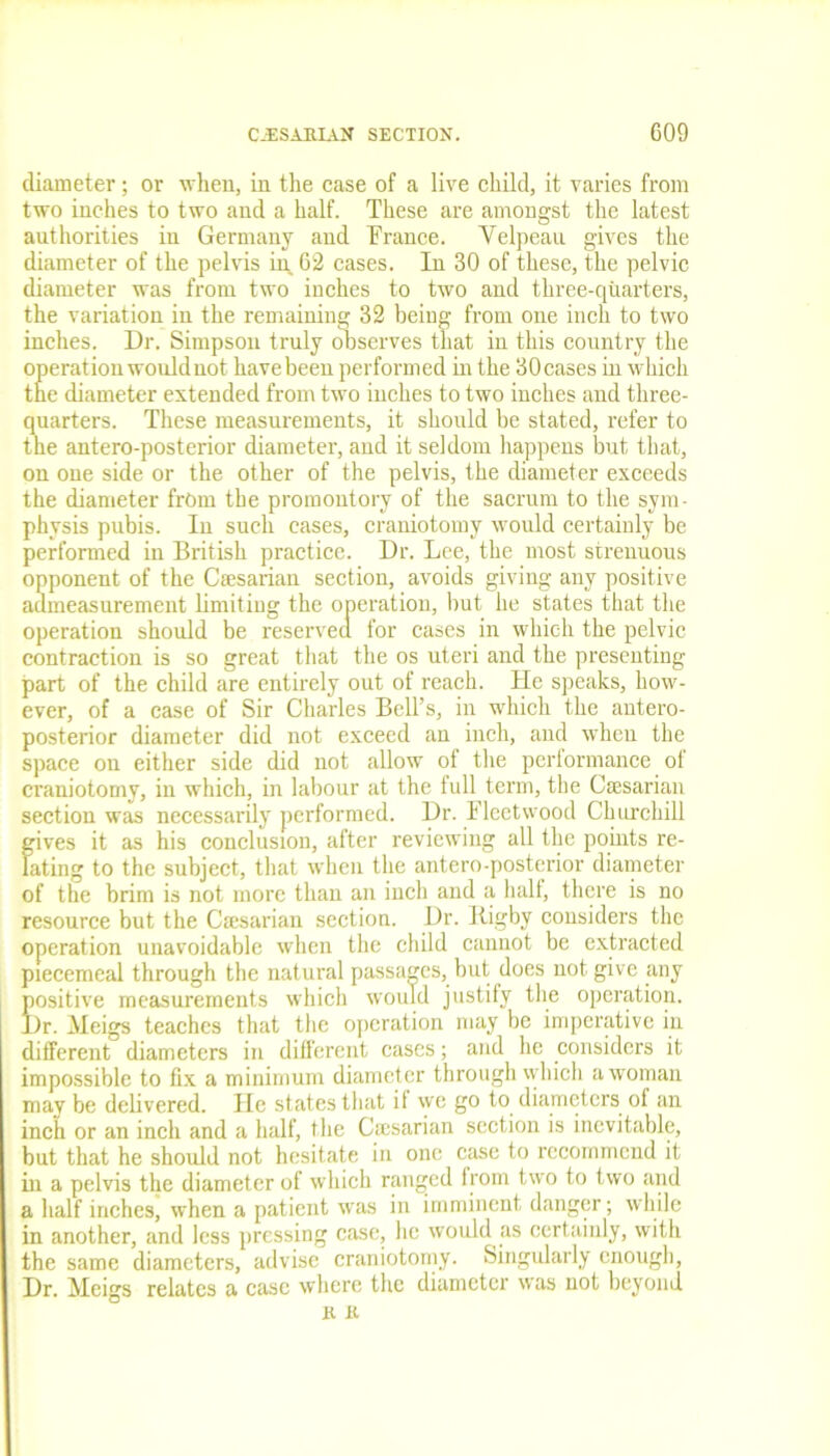 diameter; or when, in the case of a live child, it varies from two inches to two and a half. These are amongst the latest authorities in Germany and Trance. Velpeau gives the diameter of the pelvis ip. 62 cases. In 30 of these, the pelvic diameter was from two inches to two and three-quarters, the variation in the remaining 32 being from one inch to two inches. Dr. Simpson truly observes that in this country the operation would not have been performed in the 30cases in which the diameter extended from two inches to two inches and three- quarters. These measurements, it should be stated, refer to the antero-posterior diameter, and it seldom happens but that, on one side or the other of the pelvis, the diameter exceeds the diameter from the promontory of the sacrum to the sym- physis pubis. In such cases, craniotomy would certainly be performed in British practice. Dr. Lee, the most strenuous opponent of the Caesarian section, avoids giving any positive admeasurement limiting the operation, but he states that the operation should be reserved for cases in which the pelvic contraction is so great that the os uteri and the presenting part of the child are entirely out of reach. He speaks, how- ever, of a case of Sir Charles Bell’s, in which the antero- posterior diameter did not exceed an inch, and when the space on either side did not allow of the performance of craniotomy, in which, in labour at the full term, the Caesarian section was necessarily performed. Dr. Fleetwood Churchill gives it as his conclusion, after reviewing all the points re- lating to the subject, that when the antero-posterior diameter of the brim is not more than an inch and a half, there is no resource but the Caesarian section. Dr. Big by considers the operation unavoidable when the child cannot be extracted piecemeal through the natural passages, but does not give any positive measurements which would justify the operation. Dr. Meigs teaches that the operation may be imperative in different diameters in different cases; and he considers it impossible to fix a minimum diameter through which a woman may be delivered. He states that it we go to diameters of an inch or an inch and a half, the Caesarian section is inevitable, but that he should not hesitate in one case to recommend it iii a pelvis the diameter of which ranged from two to two and a half inches, when a patient was in imminent danger; while in another, and less pressing case, he would as certainly, with the same diameters, advise craniotomy. Singularly enough, Dr. Meigs relates a case where the diameter was not beyond K K