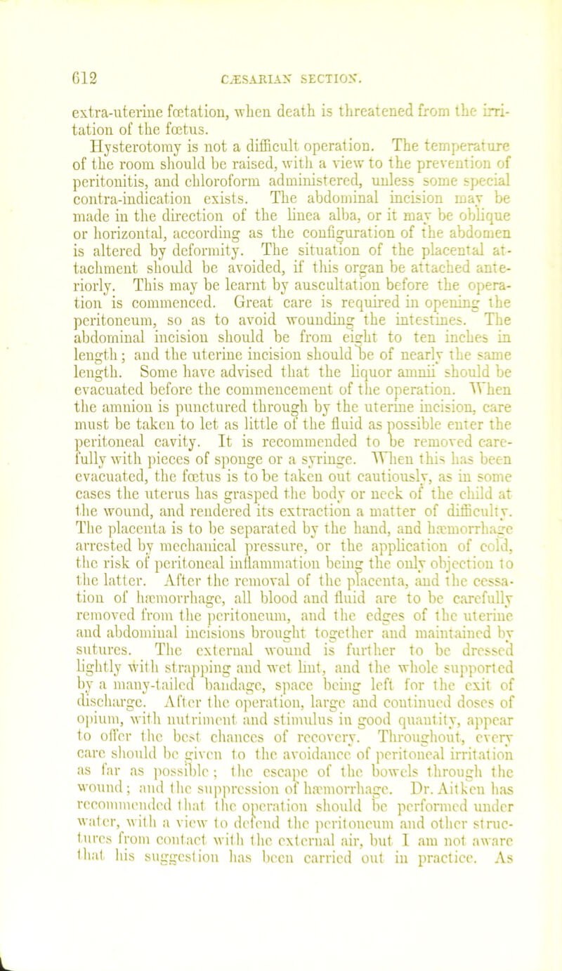 extra-uterine fetation, when death is threatened from the irri- tation of the fetus. Hysterotomy is not a difficult operation. The temperature of the room should be raised, with a Hew to the prevention of peritonitis, and chloroform administered, unless some special contra-indication exists. The abdominal incision may be made in the direction of the linea alba, or it may be oblique or horizontal, according as the configuration of the abdomen is altered by deformity. The situation of the placental at- tachment should be avoided, if this organ be attached ante- riorly. This may be learnt by auscultation before the opera- tion is commenced. Great care is required in opening the peritoneum, so as to avoid wounding the intestines. The abdominal incision should be from eight to ten inches in length; and the uterine incision should be of nearly the same length. Some have advised that the liquor amnii should be evacuated before the commencement of the operation. When the amnion is punctured through by the uterine incision, care must be taken to let as little of the fluid as possible enter the peritoneal cavity. It is recommended to be removed care- fully with pieces of sponge or a syringe. TVhen this has been evacuated, the fetus is to be taken out cautiously, as in some cases the uterus has grasped the body or neck of the child at the wound, and rendered its extraction a matter of difficulty. The placenta is to be separated by the hand, and haemorrhage arrested by mechanical pressure, or the application of cold, the risk of peritoneal inflammation being the only objection to the latter. After the removal of the placenta, and the cessa- tion of haemorrhage, all blood and fluid are to be carefully removed from the peritoneum, and the edges of the uterine and abdominal incisions brought together and maintained by sutures. The external wound is further to be dressed lightly with strapping and wet hut, and the whole supported by a many-tailed bandage, space being left for the exit of discharge. After the operation, large and continued doses of opium, with nutriment and stimulus in good quantity, appear to offer the best chances of recovery. Throughout, every care should be given to the avoidance of peritoneal irritation as far as possible; the escape of the bowels through the wound; and flic suppression of haemorrhage. Dr. Aitkeu has recommended that the operation should be performed under water, with a view to defend the peritoneum and other struc- tures from contact with the external air, but I am not aware that, his suggestion has been carried out in practice. As