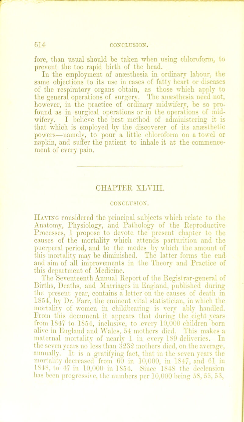 fore, than usual should be taken when using chloroform, to prevent the too rapid birth of the head. In the employment of anaesthesia in ordinary labour, the same objections to its use in cases of fatty heart or diseases of the respiratory organs obtain, as those which apply to the general operations of surgery. The anaesthesia need not, however, in the practice of ordinary midwifery, be so pro- found as in surgical operations or in the operations of mid- wifery. I believe the best method of administering it is that which is employed by the discoverer of its anaesthetic powers—namely, to pour a little chloroform on a towel or napkin, and suffer the patient to inhale it at the commence- ment of every pain. CHAPTER XLYIH. CONCLUSION. Having considered the principal subjects which relate to the Anatomy, Physiology, and Pathology of the Reproductive Processes, I propose to devote the present chapter to the causes of the mortality which attends parturition and the puerperal period, and to the modes by which the amount of this mortality may be diminished. The latter forms the end and aim of all improvements in the Theory and Practice of this department of Medicine. The Seventeenth Annual Report of the Registrar-general of Births, Deaths, and Marriages in England, published during the present year, contains a letter on the causes of death in 1854, by Dr. Parr, the eminent vital statistician, in which tlie mortality of women in childbearing is very ably handled. Prom this document it appears that during the eight years from 1847 to 1854, inclusive, to every 10,000 children born alive in England and Wales, 54 mothers died. This makes a maternal mortality of nearly 1 in every 189 deliveries. In the seven years no less than 8'23d mothers died, on the average, annually. It is a gratifying fact, that in the seven years the mortality decreased from 60 in 10,000, in 1S47, and 61 in lv>ls, to 17 in 10,000 in 1S54. Since 1848 the declension has been progressive, the numbers per 10,000 being 58, 55, 53,