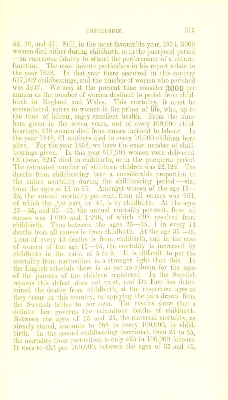 52, 50, and 47. Still, in the most favourable year, 1854, 3009 women died either during childbirth, or in the puerperal period —an enormous fatality to attend the performance of a natural function. The most minute particulars in his report relate to the year 1S52. In that year there occurred in this country 617,902 childbearings, and the number of women who perished was 3247. We may at the present time consider 3000 per annum as the number of women destined to perish from child- birth in England and Wales. This mortality, it must be remembered, refers to women in the prime of life, who, up to the time of labour, enjoy excellent health. Erom the num- bers given in the seven years, out of every 100,000 child- bearings, 530 women died from causes incident to labour. In the year 1S4S, 61 mothers died to every 10,000 children born alive. Eor the year 1852, we have the exact number of child- bearings given. In this year 617,902 women were delivered. Of these, 3247 died in childbirth, or in the puerperal period. The estimated number of still-born children was 22,122. The deaths from childbearing bear a considerable proportion to the entire mortality during the childbearing period — viz., from the ages of 15 to 55. Amongst women of the age 15— 25, the annual mortality per cent, from all causes was '861, of which the ^st part, or *41, is by childbirth. At the ages 25—36, and 35—45, the annual mortality per cent, from all causes was 1 090 and 1'29G, of which '098 resulted from childbirth. Thus between the ages. 25—35, 1 in every 11 deaths from all causes is from childbirth. At the age 35—45, 1 out of every 13 deaths is from childbirth, and in the case of women of the age 15—25, the mortality is increased by childbirth in the ratio of 5 to 9. It is difficult to put the mortality from parturition in a stronger light than this. In the English schedule there is as yet no column for the ages of the parents of the children registered. In the Swedish returns this defect does not exist, and Dr. 1 arr has deter- mined the deaths from childbirth, at the respective ages as they occur in this country, by applying the data drawn from the Swedish tables to our own. The results show that a definite law governs the calamitous deaths of childbirth. Between the ages of 15 and 25, the maternal mortality, as already stated, amounts to 668 in every 100,000, in child- birth. In the second childbearing decenniad, from 25 to 35, the mortality from parturition is only 425 in 100,000 labours. It rises to 633 per 100,000, between the ages of 35 and 45,