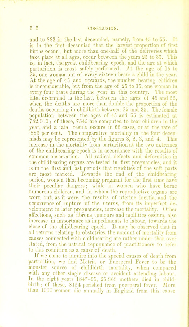 and to 883 in the last decenniad, namely, from 45 to 55. It is in the first decenniad that the largest proportion of first births occur; but more than one-half of the deliveries which take place at all ages, occur between the years 25 to 35. This is, in fact, the great childbearing epoch, and the age at which parturition is most safely performed. At the age of 15 to 25, one woman out of every sixteen bears a child in the year. At the age of 45 and upwards, the number bearing children is inconsiderable, but from the age of 25 to 35, one woman in every four bears during the year in this country. The most fatal decenniad is the last, between the ages of 45 and 55, when the deaths are more than double the proportion of the deaths occurring in childbirth between 25 and 35. The female population between the ages of 45 and 55 is estimated at 782,010 ; of these, 7545 are computed to bear children in the year, and a fatal result occurs in 66 cases, or at the rate of '883 per cent. The comparative mortality in the four decen- niads may be represented by the figures 3, 2, 3, and 4. This increase in the mortality from parturition at the two extremes of the childbearing epoch is in accordance with the results of common observation. All radical defects and deformities in the childbearing organs are tested in first pregnancies, and it is in the first and last periods that rigidities of the soft parts are most marked. Towards the end of the childbearing period, women then becoming pregnant for the first time have their peculiar dangers; while in women who have borne numerous children, and in whom the reproductive organs are worn out, as it were, the results of uterine inertia, and the occurrence of rupture of the uterus, from its imperfect de- velopment in later pregnancies, increase the mortality. Other affections, such as fibrous tumours and mollifies ossium, also increase in importance as impediments to labour, towards the close of the childbearing epoch. It may be observed that in all returns relating to obstetrics, the amount of mortality from causes connected with childbearing are rather under than over stated, from the natural repugnance of practitioners to refer to this condition as a cause of death. If we come to inquire into the special causes of death from parturition, we find Metria or Puerperal Fever to be the monster source of childbirth mortality, when compared with any other single disease or accident attending labour. In the eight years 1847-55, 25,S6S mothers died In child- birth; of these, 8154 perished from puerperal fever. More than 1000 women die annually in England from this cause