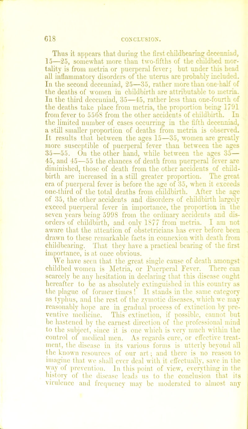 Thus it appears that during the first childbearing decenniad, 15—25, somewhat more than two-fifths of the childbed mor- tality is from metria or puerperal fever; but under this head all inflammatory disorders of the uterus are probably included. In the second decenniad, 25—35, rather more than one-half of the deaths of women in childbirth are attributable to metria. In the third decenniad, 35—45, rather less than one-fourth of the deaths take place from metria, the proportion being 1701 from fever to 5568 from the other accidents of childbirth. In the limited number of cases occurring in the fifth decenniad, a still smaller proportion of deaths from metria is observed. It results that between the ages 15—35, women are greatly more susceptible of puerperal fever than between the ages 35—55. On the other hand, while between the ages 35— 45, and 45—55 the chances of death from puerperal fever are diminished, those of death from the other accidents of child- birth are increased in a still greater proportion. The great era of puerperal fever is before the age of 35, when it exceeds one-third of the total deaths from childbirth. After the aire of 35, the other accidents and disorders of childbirth largely exceed puerperal fever in importance, the proportion in the seven years oeing 5998 from the ordinary accidents and dis- orders of childbirth, and only IS77 from metria. I am not aware that the attention of obstetricians has ever before been drawn to these remarkable facts in connexion with death from childbearing. That they have a practical bearing of the first importance, is at once obvious. We have seen that the great single cause of death amongst childbed women is Metria, or Puerperal Fever. There can scarcely be any hesitation in declaring that this disease ought hereafter to be as absolutely extinguished in this country as the plague of former times ! It stands in the same category as typhus, and the rest of the zymotic diseases, which we may reasonably hope arc in gradual process of extinction by pre- ventive medicine. This extinction, if possible, cannot but lie hastened by the earnest direction of 1 he professional mind to the subject, since it is one which is very much within the coutrol of medical men. As regards cure, or effective treat- ment, the disease in its various forms is utterly beyond all the known resources of our art; and there is no reason to imagine that we shall ever deal with it effectually, save in the way of prevention. In 1 his point of view, everything in the history of the disease leads us to the conclusion that its virulence and frequency may be moderated to almost any