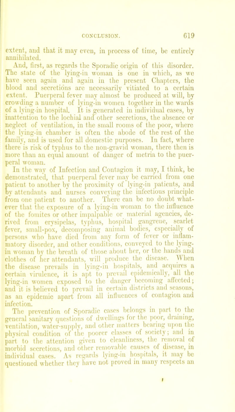 extent, and that it may even, in process of time, be entirely annihilated. And, first, as regards the Sporadic origin of this disorder. The state of the lying-in woman is one in which, as we have seen again and again in the present Chapters, the blood and secretions are necessarily vitiated to a certain extent. Puerperal fever may almost be produced at will, by crowding a number of lying-in women together in the wards of a lying-in hospital. It is generated in individual cases, by inattention to the lochial and other secretions, the absence or neglect of ventilation, in the small rooms of the poor, where the lying-in chamber is often the abode of the rest of the family, and is used for all domestic purposes. In fact, where there is risk of typhus to the non-gravid woman, there then is more than an equal amount of danger of metria to the puer- peral woman. In the way of Infection and Contagion it may, I think, be demonstrated, that puerperal fever may be carried from one patient to another by the proximity of lying-in patients, and oy attendants and nurses conveying the infectious principle from one patient to another. There can be no doubt what- ever that the exposure of a lying-in woman to the influence of the fomites or other impalpable or material agencies, de- rived from erysipelas, typhus, hospital gangrene, scarlet fever, small-pox, decomposing animal bodies, especially of persons who have died from any form of lever or inflam- matory disorder, and other conditions, conveyed to the lying- in woman by the breath of those about her, or the hands and clothes of her attendants, will produce the disease. When the disease prevails in lying-in hospitals, and acquires a certain virulence, it is apt to prevail epidemically, all the lying-in women exposed to the danger becoming affected; and it is believed to prevail in certain districts and seasons, as an epidemic apart from all influences ol contagion and infection. The prevention of Sporadic cases belongs in part to the general sanitary questions of dwellings tor the poor, draining, ventilation, water-supply, and other matters bearing upon the physical condition of the poorer classes of society; and in part to the attention given to cleanliness, the removal ol morbid secretions, and other removable causes of disease, in individual cases. As regards lying-in hospitals, it may be questioned whether they have not proved in many respects an