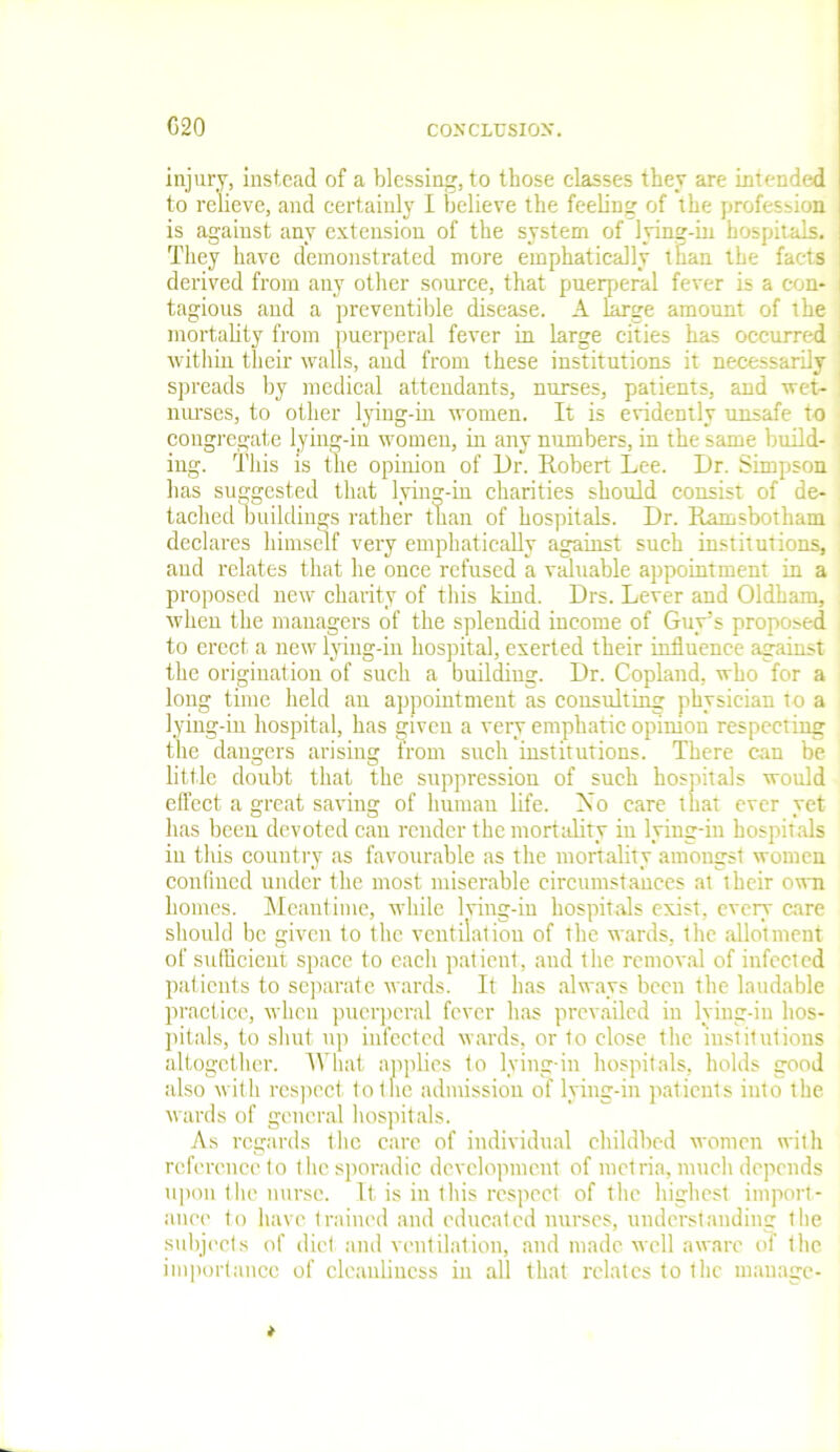 C20 injury, instead of a blessing, to those classes they are intended to relieve, and certainly I believe the feeling of the profession is against any extension of the system of lying-in hospitals. They have demonstrated more emphatically than the facts derived from any other source, that puerperal fever is a con- tagious and a preventive disease. A large amount of the mortality from puerperal fever in large cities has occurred i within their walls, and from these institutions it necessarily spreads by medical attendants, nurses, patients, and wet- nurses, to other lying-in women. It is evidently unsafe to congregate lying-in women, in any numbers, in the same build- ing. This is the opinion of Ur. Robert Lee. Dr. Simpson has suggested that lying-in charities should consist of de- tached buildings rather than of hospitals. Dr. Ramsbotham declares himself very emphatically against such institutions, and relates that he once refused a valuable appointment in a proposed new charity of this kind. Drs. Lever and Oldham, when the managers of the splendid income of Guy’s proposed to erect a new lying-in hospital, exerted their influence against the origination of such a building. Dr. Copland, who for a long time held an appointment as consulting physician to a lying-in hospital, has given a very emphatic opinion respecting the dangers arising irom such institutions. There can be little doubt that the suppression of such hospitals would effect a great saving of human life. Mo care that ever yet has been devoted can render the mortality in lying-in hospitals in this country as favourable as the mortality amongst women confined under the most miserable circumstances at their own homes. Meantime, while lving-in hospitals exist, every care should be given to the ventilation of the wards, the allotment of sufficient space to each patient, and the removal of infected patients to separate wards. It has always been the laudable practice, when puerperal fever has prevailed in lying-in hos- pitals, to shut up infected wards, or to close the institutions altogether. What applies to lying-in hospitals, holds good also with respect to the admission of lying-in patients iuto the wards of general hospitals. As regards the care of individual childbed women with reference to the sporadic development of metria, much depends upon the nurse. It is in this respect of the highest import- ance to have trained and educated nurses, understanding the subjects of diet and ventilation, and made well aware of the importance of cleanliness in all that relates to the manage-