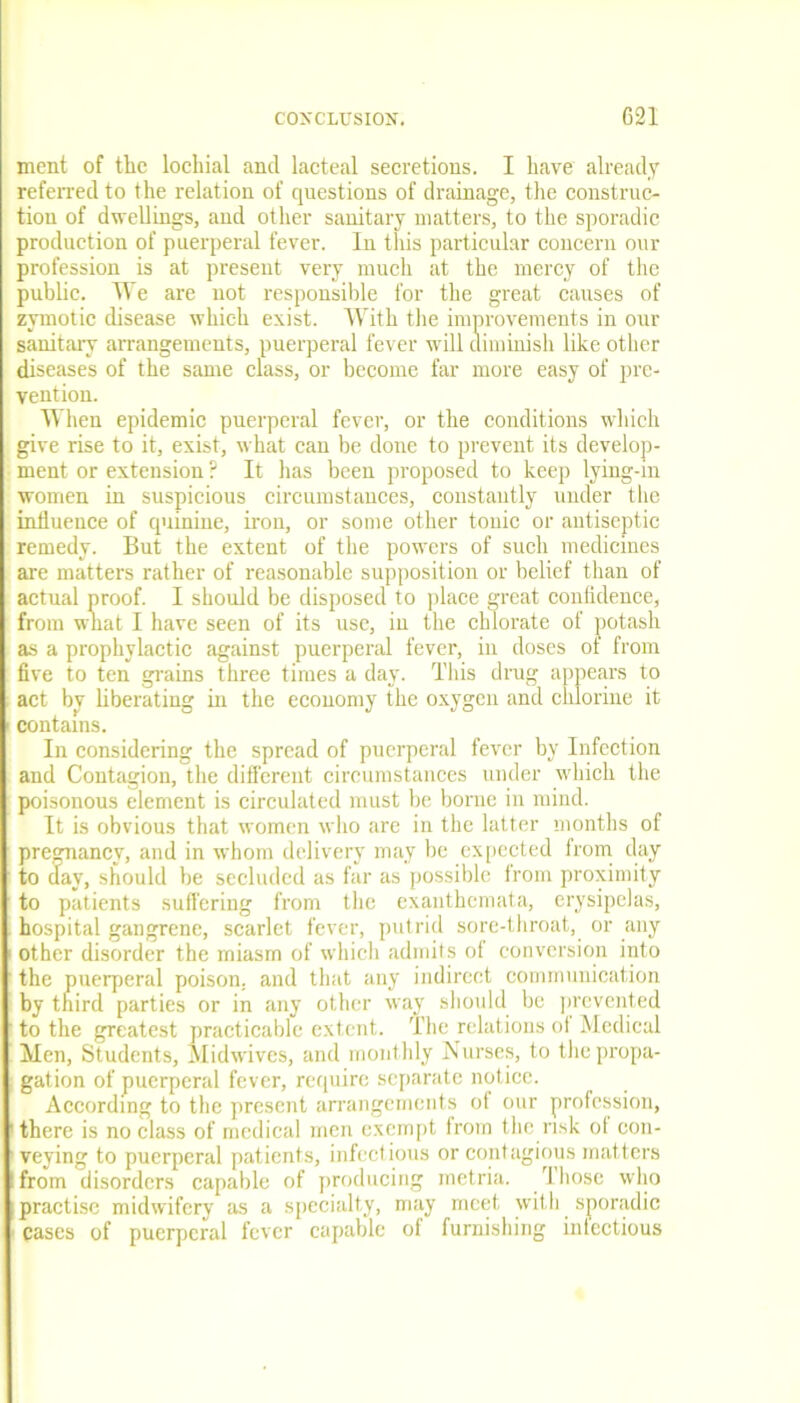 ment of the lochial and lacteal secretions. I have already referred to the relation of questions of drainage, the construc- tion of dwellings, and other sanitary matters, to the sporadic production of puerperal fever. In this particular concern our profession is at present very much at the mercy of the public. We are not responsible for the great causes of zymotic disease which exist. With the improvements in our sanitary arrangements, puerperal fever will diminish like other diseases of the same class, or become far more easy of pre- vention. When epidemic puerperal fever, or the conditions which give rise to it, exist, what can be done to prevent its develop- ment or extension ? It has been proposed to keep lying-in women in suspicious circumstances, constantly under the influence of quinine, iron, or some other tonic or antiseptic remedy. But the extent of the powers of such medicines are matters rather of reasonable supposition or belief than of actual proof. I should be disposed to place great confidence, from what I have seen of its use, in the chlorate of potash as a prophylactic against puerperal fever, in doses of from five to ten grains three times a day. This drug appears to act by liberating in the economy the oxygen and chlorine it contains. In considering the spread of puerperal fever by Infection and Contagion, the different circumstances under which the poisonous element is circulated must be borne in mind. It is obvious that women who are in the latter months of pregnancy, and in whom delivery may be expected from day to day, should be secluded as far as possible from proximity to patients suffering from the exanthemata, erysipelas, hospital gangrene, scarlet fever, putrid sore-throat, or any other disorder the miasm of which admits of conversion into the puerperal poison, and that any indirect communication by third parties or in any other way should be prevented to the greatest practicable extent. The relations of Medical Men, Students, Midwives, and monthly Nurses, to the propa- gation of puerperal fever, require separate notice. According to the present arrangements of our profession, there is no class of medical men exempt from the risk ol con- veying to puerperal patients, infectious or contagious matters :from disorders capable of producing metria. Those who practise midwifery as a specialty, may meet with sporadic ■ cases of puerperal fever capable of furnishing infectious