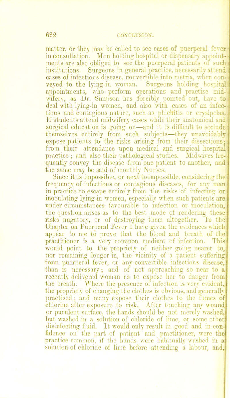 matter, or they may be called to see cases of puerperal fever in consultation. Men holding hospital or dispensary appoint- ments are also obliged to see the puerperal patients of such institutions. Surgeons in general practice, necessarily attend cases of infectious disease, convertible into metria, when con- veyed to the lying-in woman. Surgeons holding hospital appointments, who perform operations and practise mid- wifery, as Dr. Simpson has forcibly pointed out, have to deal with lying-in women, and also with eases of an infec- tious and contagious nature, such as pldebitis or erysipelas., If students attend midwifery cases while their anatomical andi surgical education is going on—and it is difficult to seclude themselves entirely from such subjects—they unavoidably expose patients to the risks arising from their dissections; from their attendance upon medical and surgical hospita practice; and also their pathological studies. Midwives fre quently convey the disease from one patient to another, and the same may be said of monthly Nurses. Since it is impossible, or next to impossible, considering the frequency of infectious or contagious diseases, for any man in practice to escape entirely from the risks of infecting or inoculating lying-in women, especially when such patients are under circumstances favourable to infection or inoculation, the question arises as to the best mode of rendering these risks nugatory, or of destroying them altogether. In the Chapter on Puerperal Pever I have given the evidences which appear to me to prove that the blood and breath of the practitioner is a very common medium of infection. This would point to the propriety of neither going nearer to, nor remaining longer in, the vicinity of a patient suffering from puerperal fever, or any convertible infectious disease, than is necessary; and of not approaching so near to a recently delivered woman as to expose her to danger from the breath. Where the presence of infection is very evident, the propriety of changing the clothes is obvious, and generally practised; and many expose their clothes to the fumes of chlorine after exposure to risk. After touching any wound or purulent surface, the hands should be not merely washed, but washed in a solution of chloride of lime, or some other disinfecting fluid. It would only result in trood and in con- fidence on the part of patient and practitioner, were the practice common, if the bands were habitually washed in a solution of chloride of lime before attending a labour, and.