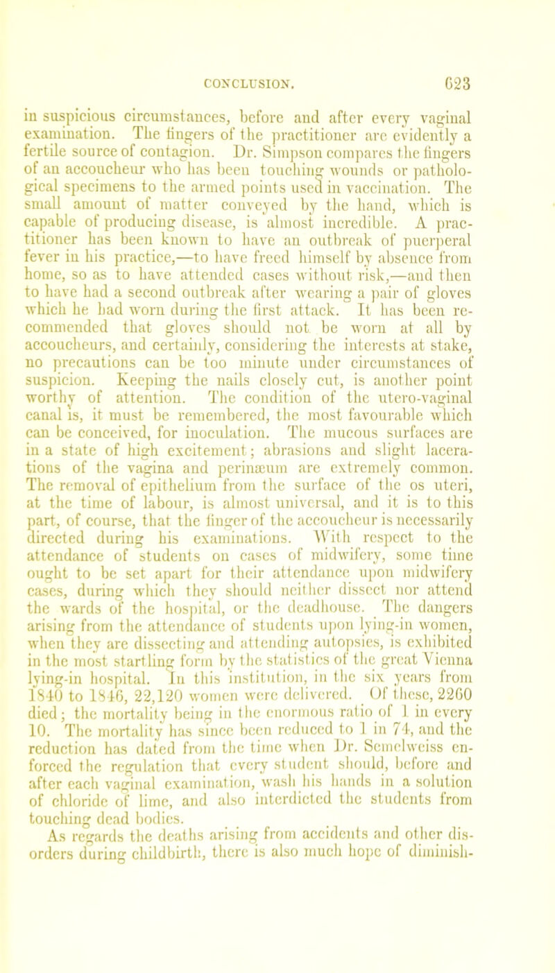 in suspicious circumstances, before and after every vaginal examination. The lingers of the practitioner arc evidently a fertile source of contagion. Dr. Simpson compares the fingers of an accoucheur who has been touching wounds or patholo- gical specimens to the armed points used in vaccination. The small amount of matter conveyed by the hand, which is capable of producing disease, is almost incredible. A prac- titioner has been known to have an outbreak of puerperal fever in his practice,—to have freed himself by absence from home, so as to have attended cases without risk,—and then to have had a second outbreak after wearing a pair of gloves which he had worn during the first attack. It has been re- commended that gloves should not. be worn at all by accoucheurs, and certainly, considering the interests at stake, no precautions can be too minute under circumstances of suspicion. Keeping the nails closely cut, is another point worthy of attention. The condition of the utero-vaginal canal is, it must be remembered, the most favourable which can be conceived, for inoculation. The mucous surfaces are in a state of high excitement; abrasions and slight lacera- tions of the vagina and perineeum are extremely common. The removal of epithelium from the surface of the os uteri, at the time of labour, is almost universal, and it is to this part, of course, that the finger of the accoucheur is necessarily directed during his examinations. With respect to the attendance of students on cases of midwifery, some time ought to be set apart for their attendance upon midwifery cases, during which they should neither dissect nor attend the wards of the hospital, or the deadhouse. The dangers arising from the attendance of students upon lying-in women, when they are dissecting and attending autopsies, is exhibited in the most startling form by the statistics of the great Vienna lying-in hospital. In this institution, in the six years from 1840 to 1846, 22,120 women were delivered. Of these, 2260 died; the mortality being in the enormous ratio of 1 in every 10. The mortality has since been reduced to 1 in 74, and the reduction has dated from the time when Dr. Seinelweiss en- forced the regulation that every student should, before and after each vaginal examination, wash his hands in a solution of chloride of lime, and also interdicted the students from touching dead bodies. As regards the deaths arising from accidents and other dis- orders during childbirth, there is also much hope of diminish-