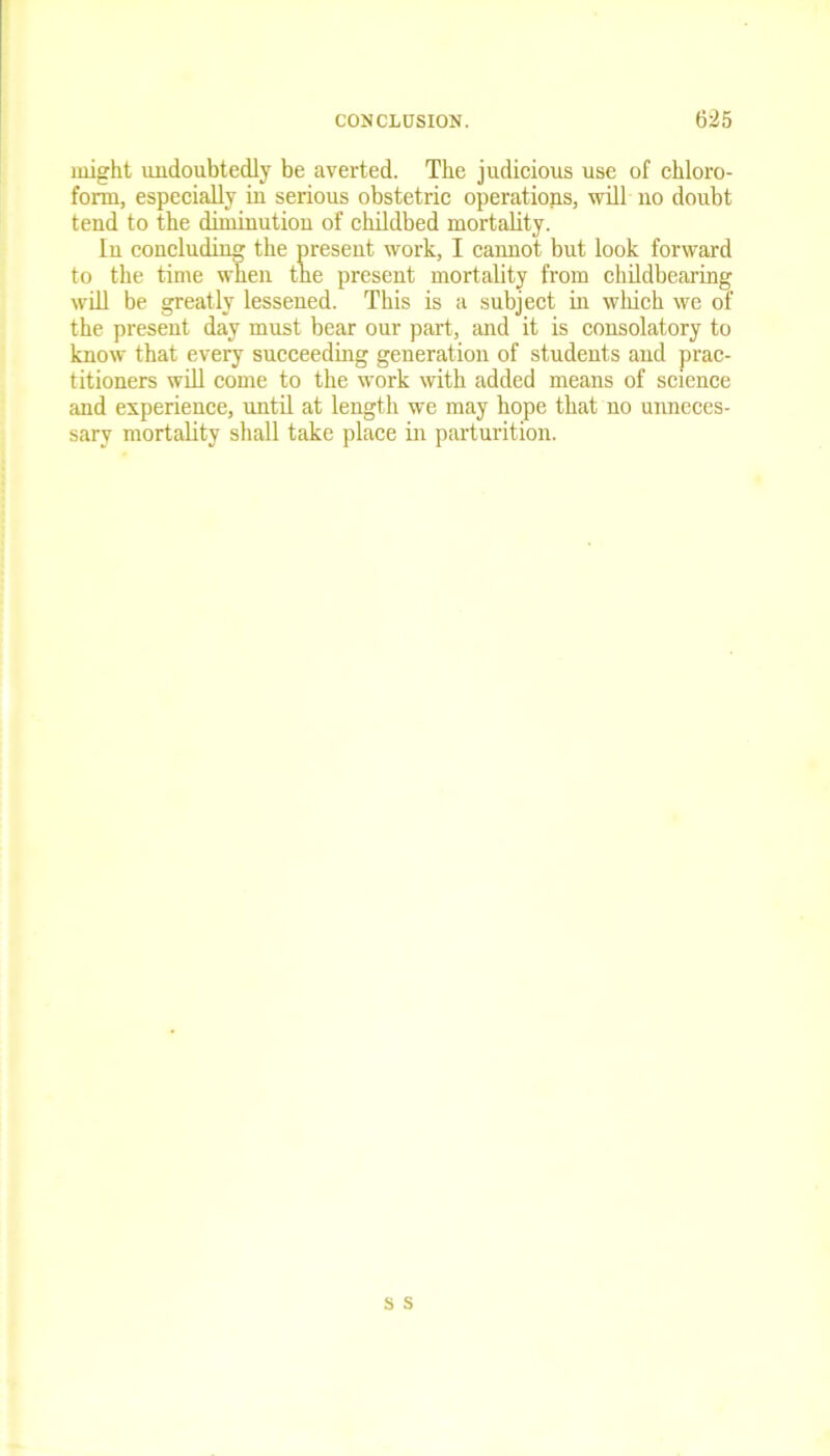 might undoubtedly be averted. The judicious use of chloro- form, especially in serious obstetric operations, will no doubt tend to the diminution of childbed mortality. In concluding the present work, I cannot but look forward to the time when the present mortality from childbearing will be greatly lessened. This is a subject in which we of the present day must bear our part, and it is consolatory to know that every succeeding generation of students and prac- titioners will come to the work with added means of science and experience, until at length we may hope that no unneces- sary mortality shall take place in parturition.