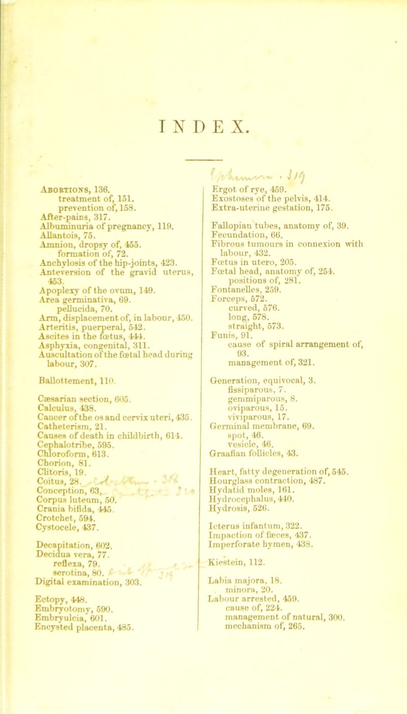 INDEX Abortions, 136. treatment of, 151. prevention of, 158. After-pains, 317. Albuminuria of pregnancy, 119. Allantois, 75. Amnion, dropsy of, 455. formation of, 72. Anchylosis of the hip-joints, 423. Anteversion of the gravid uterus, 453. Apoplexy of the ovum, 149. Area germinativa, 69. pellucida, 70. Arm, displacement of, in labour, 450. Arteritis, puerperal, 542. Ascites in the foetus, 444. Asphyxia, congenital, 311. Auscultation of the fcetal head during labour, 307. Ergot of rye, 459. Exostoses of the pelvis, 414. Extra-uterine gestation, 175. Fallopian tubes, anatomy of, 39. Fecundation, 66. Fibrous tumours in connexion with labour, 432. Foetus in utero, 205. Fcetal head, anatomy of, 254. positions of, 281. Fontanelles, 259. Forceps, 572. curved, 576. long, 578. straight, 573. Funis, 91. cause of spiral arrangement of, 93. management of, 321. Ballottement, 110. Csesarian section, 605. Calculus, 438. Cancer of the os and cervix uteri, 435. Catheterism, 21. Causes of death in childbirth, 614. Cephalotribe, 595. Chloroform, 613. Chorion, 81. Clitoris, 19. Coitus, 28. A Conception, 63, Corpus luteum, 50. Crania bifida, 445. Crotchet, 594. Cystocele, 437. Decapitation, 602. Decidua vera, 77. reflexa, 79. serotina, 80. Digital examination, 303. Ectopy, 448. Embryotomy, 590. Embryulcia, 601. Encysted placenta, 485. Generation, equivocal, 3. fissiparous, 7. gemmiparous, 8. oviparous, 15. viviparous, 17. Germinal membrane, 69. spot, 46. vesicle, 46. Graafian follicles, -13. Heart, fatty degeneration of, 545. Hourglass contraction, 487. Hydatid moles, 161. Hydrocephalus, 440. Hydrosis, 526. Icterus infantum, 322. Impaction of feces, 437. Imperforate hymen, 438. Kiestein, 112. Labia majora, 18. minora, 20. Labour arrested, 459. cause of, 224. management of natural, 300. mechanism of, 265.