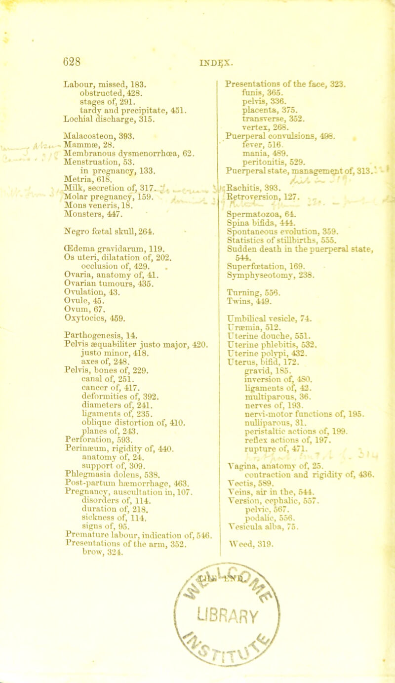 INDIJX. f A Labour, missed, 183. obstructed, 428. stages of, 291. tardy and precipitate, 451. Lochial discharge, 315. Malacosteou, 393. Mammae, 28. Membranous dysmenorrhoea, 62. Menstruation, 53. in pregnancy, 133. Metria, 618. Milk, secretion of, 317. *' • Molar pregnancy, 159. Mons veneris, 18. Monsters, 447. Negro fcetal skull, 264. (Edema gravidarum, 119. Os uteri, dilatation of, 202. occlusion of, 429. Ovaria, anatomy of, 41. Ovarian tumours, 435. Ovulation, 43. Ovule, 45. Ovum, 67. Oxytocics, 459. Partkogenesis, 14. Pelvis aequabihter justo major, 420. justo minor, 418. axes of, 248. Pelvis, bones of, 229. canal of, 251. cancer of, 417. deformities of, 392. diameters of, 241. ligaments of, 235. oblique distortion of, 410. planes of, 243. Perforation, 593. Perineum, rigidity of, 440. anatomy of, 24. support of, 309. Phlegmasia dolens, 538. Post-partum haemorrhage, 403. Pregnaucy, auscultation in, 107. disorders of, 114. duration of, 218. sickness of, 114, signs of, 95. Premature labour, indication of, 546. Present ations of the arm, 352. brow, 324. Presentations of the face, 323. funis, 365. pelvis, 336. placenta, 375. transverse, 352. vertex, 268. Puerperal convulsions, 498. fever, 516. mania, 489. peritonitis, 529. Puerperal state, management of, 313. /: Rachitis, 393. Retroversion, 127. Spermatozoa, 64. Spina bifida, 444. Spontaneous evolution, 359. Statistics of stillbirths, 555. Sudden death in the puerperal state, 544. Superfcetation, 169. Symphyseotomy, 238. Turning, 556. Twins, 449. Umbilical vesicle, 74. Uraemia, 512. Uterine douche, 551. Uterine phlebitis, 532. Uterine polypi, 432. Uterus, bifid, 172. gravid, 1S5. inversion of, 430. ligaments of, 42. multiparous, 36. nerves of, 193. nervi-motor functions of, 195. nuliiparous, 31. peristaltic actions of, 199. reflex actions of, 197. rupture of, 471. Vagina, anatomy of, 25. contraction and rigidity of, 436. Vectis, 589. Veins, air in tbe, 644. Version, cephalic, 557. pelvic, 567. podalic, 556. Vesicula alba, 75. Weed, 319.