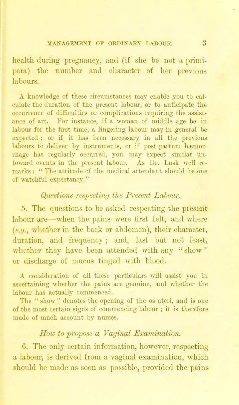 health during pregnancy, and (if she be not a primi- para) the number and character of her previous labours. A knowledge of these circumstances may enable you to cal- culate the duration of the present labour, or to anticipate the occurrence of difficulties or complications requiring the assist- ance of art. For instance, if a woman of middle age be in labour for the first time, a lingering labour may in general be expected ; or if it has been necessary in all the previous labours to deliver by instruments, or if post-partum hemor- rhage has regularly occurred, you may expect similar un- toward events in the present labour. As Dr. Lusk well re- marks : “ The attitude of the medical attendant should be one of watchful expectancy.” Questions respecting the Present Labour. 5. The questions to be asked respecting the present labour are—when the pains were first felt, and where (e.g., whether in the back or abdomen), their character, duration, and frequency; and, last but not least, whether they have been attended with any “ show ” or discharge of mucus tinged with blood. A consideration of all these particulars will assist you in ascertaining whether the pains are genuine, and whether the labour has actually commenced. The “ show ” denotes the opening of the os uteri, and is one of the most certain signs of commencing labour ; it is therefore made of much account by nurses. How to propose a Vaginal Examination. 6. The only certain information, however, respecting a labour, is derived from a vaginal examination, which should be made as soon as possible, provided the pains
