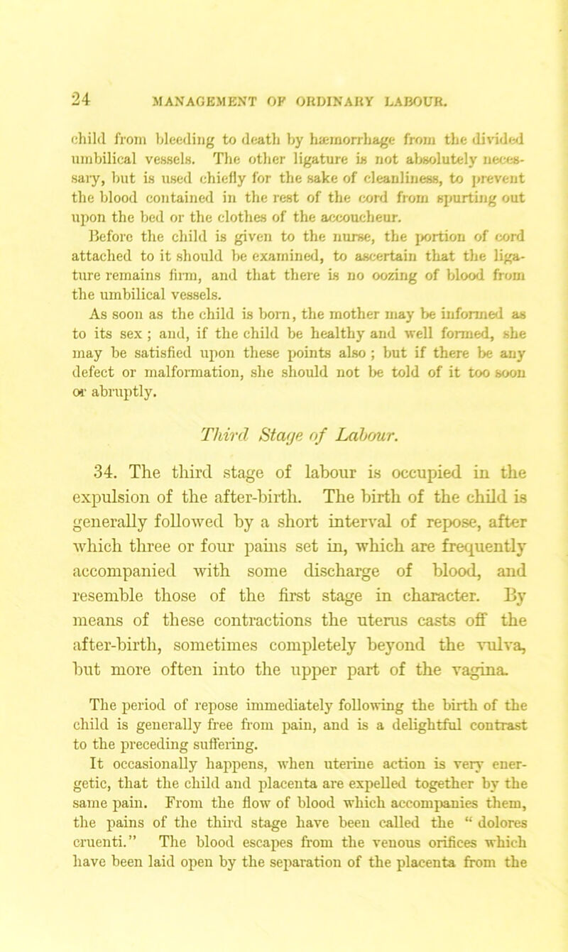 child from bleeding to death by hemorrhage from the divided umbilical vessels. The other ligature is not absolutely neces- sary, but is used chiefly for the sake of cleanliness, to prevent the blood contained in the rest of the cord from spurting out tip on the bed or the clothes of the accoucheur. Before the child is given to the nurse, the portion of cord attached to it should be examined, to ascertain that the liga- ture remains film, and that there is no oozing of blood from the umbilical vessels. As soon as the child is born, the mother may be informed as to its sex; and, if the child be healthy and well formed, she may be satisfied upon these points also ; but if there be any defect or malformation, she should not be told of it too soon or abruptly. Third Stage of Labour. 34. The third stage of labour is occupied in the expulsion of the after-birth. The hirth of the child is generally followed hy a short interval of repose, after which three or four pains set in, which are frequently accompanied with some discharge of blood, and resemble those of the first stage in character. By means of these contractions the uterus casts off the after-birth, sometimes completely beyond the vulva, but more often into the upper part of the vagina. The period of repose immediately following the birth of the child is generally free from pain, and is a delightful contrast to the preceding suffering. It occasionally happens, when uterine action is very ener- getic, that the child and placenta are expelled together hy the same pain. From the flow of blood which accompanies them, the pains of the third stage have been called the “ dolores cruenti.” The blood escapes from the venous orifices which have been laid open by the separation of the placenta from the
