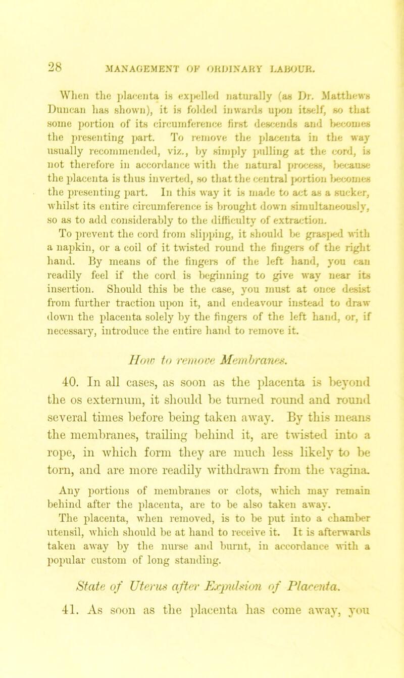 When the placenta is expelled naturally (as Dr. Matthews Duncan has shown), it is folded inwards upon itself, so that some portion of its circumference first descends and becomes the presenting part. To remove the placenta in the way usually recommended, viz., by simply pulling at the cord, is not therefore in accordance with the natural process, because the placenta is thus inverted, so that the central portion becomes the presenting part. In this way it is made to act as a sucker, whilst its entire circumference is brought down simultaneously, so as to add considerably to the difficulty of extraction. To prevent the cord from slipping, it should be grasped with a napkin, or a coil of it twisted round the fingers of the right hand. By means of the fingers of the left hand, you can readily feel if the cord is beginning to give way near its insertion. Should this be the case, you must at once desist from further traction upon it, and endeavour instead to draw down the placenta solely by the fingers of the left hand, or, if necessary, introduce the entire hand to remove it. How to remove Membranes. 40. In all cases, as soon as the placenta is beyond the os externum, it should be turned round and round several times before being taken away. By this means the membranes, trailing behind it, are twisted into a rope, in which form they are much less likely to be torn, and are more readily withdrawn from the vagina. Any portions of membranes or clots, which may remain behind after the placenta, are to be also taken away. The placenta, when removed, is to be put into a chamber utensil, which should be at hand to receive it. It is afterwards taken away by the nurse and burnt, in accordance with a popular custom of long standing. State of Uterus after Expulsion of Ptareata. 41. As soon as the placenta has come away, you