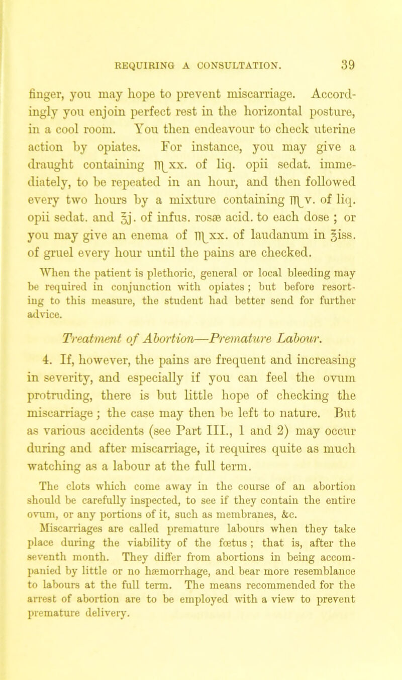 finger, you may hope to prevent miscarriage. Accord- ingly you enjoin perfect rest in the horizontal posture, in a cool room. You then endeavour to check uterine action by opiates. For instance, you may give a draught containing lipxx. of liq. opii sedat. imme- diately, to be repeated in an hour, and then followed every two hours by a mixture containing npv. of liq. opii sedat. and gj. of infus. rosas acid, to each dose ; or you may give an enema of f||_xx. of laudanum in §iss. of gruel every hour until the pains are checked. When the patient is plethoric, general or local bleeding may be required in conjunction with opiates ; but before resort- ing to this measure, the student had better send for further advice. Treatment of Abortion—Premature Labour. 4. If, however, the pains are frequent and increasing in severity, and especially if you can feel the ovum protruding, there is but little hope of checking the miscarriage; the case may then be left to nature. But as various accidents (see Part III., 1 and 2) may occur during and after miscarriage, it requires quite as much watching as a labour at the full term. The clots which come away in the course of an abortion should be carefully inspected, to see if they contain the entire ovum, or any portions of it, such as membranes, &c. Miscarriages are called premature labours when they take place during the viability of the foetus ; that is, after the seventh month. They differ from abortions in being accom- panied by little or no haemorrhage, and bear more resemblance to labours at the full term. The means recommended for the arrest of abortion are to be employed with a view to prevent premature delivery.