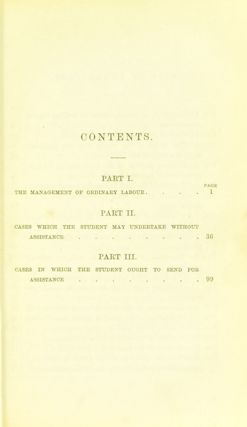 CONTENTS. PART I. PAGE THE MANAGEMENT OF ORDINARY LABOUR. ... 1 PART II. CASES WHICH THE STUDENT MAY UNDERTAKE WITHOUT ASSISTANCE .36 PART III. CASES LN WHICH THE STUDENT OUGHT TO SEND FOE ASSISTANCE 99