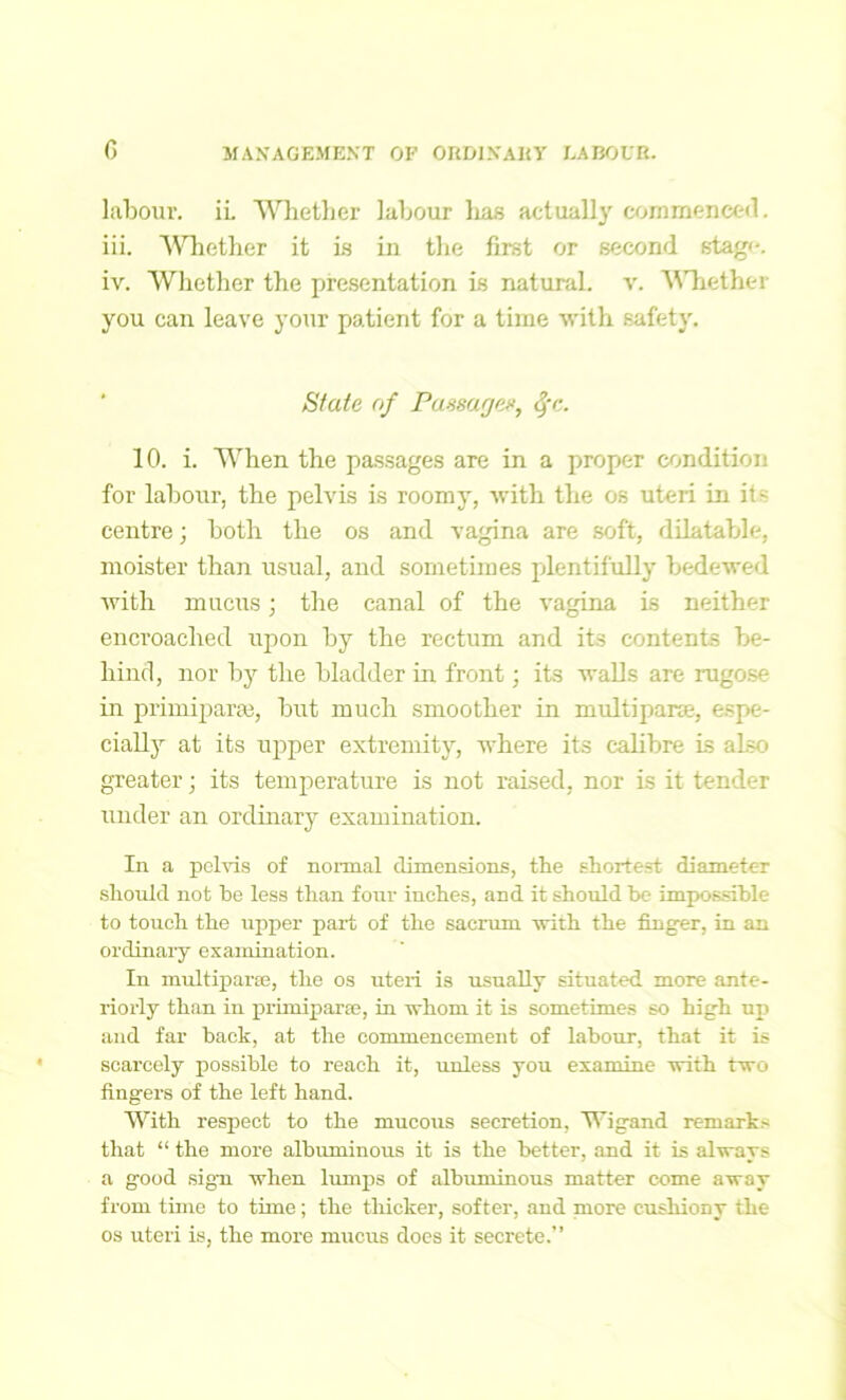 labour. iL Whether labour lias actually commenced. iii. Whether it is in the first or second stag*-. iv. Whether the presentation is natural, v. Whether you can leave your patient for a time with safety. State of Passages, <f-c. 10. i. When the passages are in a proper condition for labour, the pelvis is roomy, with the os uteri in its centre; both the os and vagina are soft, dilatable, moister than usual, and sometimes plentifully bedewed with mucus; the canal of the vagina is neither encroached upon by the rectum and its contents be- hind, nor by the bladder in front; its walls are rugose in primiparse, but much smoother in multiparse, espe- cially at its upper extremity, where its calibre is also greater; its temperature is not raised, nor is it tender under an ordinary examination. In a pelvis of normal dimensions, the shortest diameter should not he less than four inches, and it should he impossible to touch the upper part of the sacrum with the finger, in an ordinary examination. In multiparte, the os uteri is usually situated more ante- riorly than in primiparse, in whom it is sometimes so high up and far back, at the commencement of labour, that it is scarcely possible to reach it, unless you examine with two fingers of the left hand. With respect to the mucous secretion, Wigand remarks that “ the more albuminous it is the better, and it is always a good sign when lumps of albuminous matter come away from time to time; the thicker, softer, and more cushiony the os uteri is, the more mucus does it secrete.”