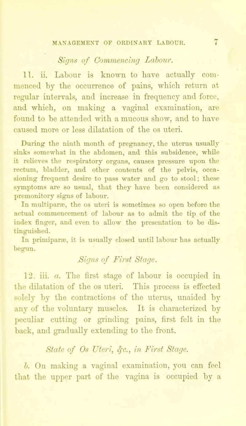 Signs of Commencing Labour. 11. ii. Labour is known to liave actually com- menced by the occurrence of pains, which return at regular intervals, and increase in frequency and force, and which, on making a vaginal examination, are found to be attended with a mucous show, and to have caused more or less dilatation of the os uteri. During the ninth month of pregnancy, the uterus usually sinks somewhat in the abdomen, and tliis subsidence, while it relieves the respiratory organs, causes pressure upon the rectum, bladder, and other contents of the pelvis, occa- sioning frequent desire to pass water and go to stool; these symptoms are so usual, that they have been considered as premonitory signs of labour. In multiparse, the os uteri is sometimes so open before the actual commencement of labour as to admit the tip of the index finger, and even to allow the presentation to be dis- tinguished. In primipane, it is usually closed until labour has actually begun. .Signs of First Stage. 12. iii. a. The first stage of labour is occupied in the dilatation of the os uteri. This process is effected solely by the contractions of the uterus, unaided by any of the voluntary muscles. It is characterized by peculiar cutting or grinding pains, first felt in the back, and gradually extending to the front. State of Os Uteri., cfc., in First Stage. b. On making a vaginal examination, you can feel that the upper part of the vagina is occupied by a