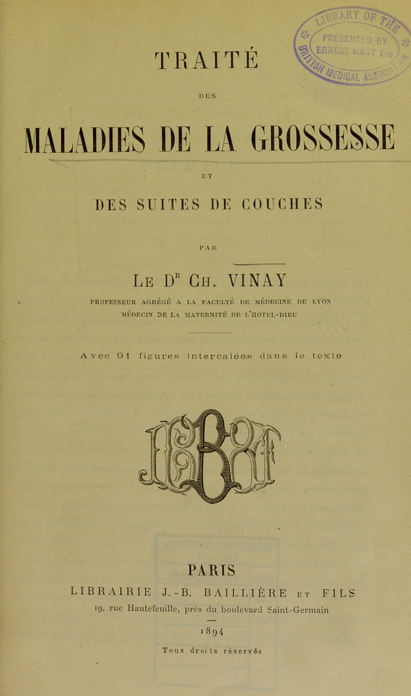 MT DES SUITES DE COUCHES I* A U Le D Gh. VINAY PROFESSEUR AGRÉGÉ A I.A FACULTÉ DF. MÉRECINE UE LYON MÉnECIN DE LA MATERNITÉ DE I.'lIOTEI.-DIEU Ay'oc 91 figures intercalées dans le icxlo PARTS LIBRAIRIE J.-B. BAILLIÈRE et FILS 19, rue Hautefeuille, près du lioulcvard iraint-Germain 189/, Tous droits réservés