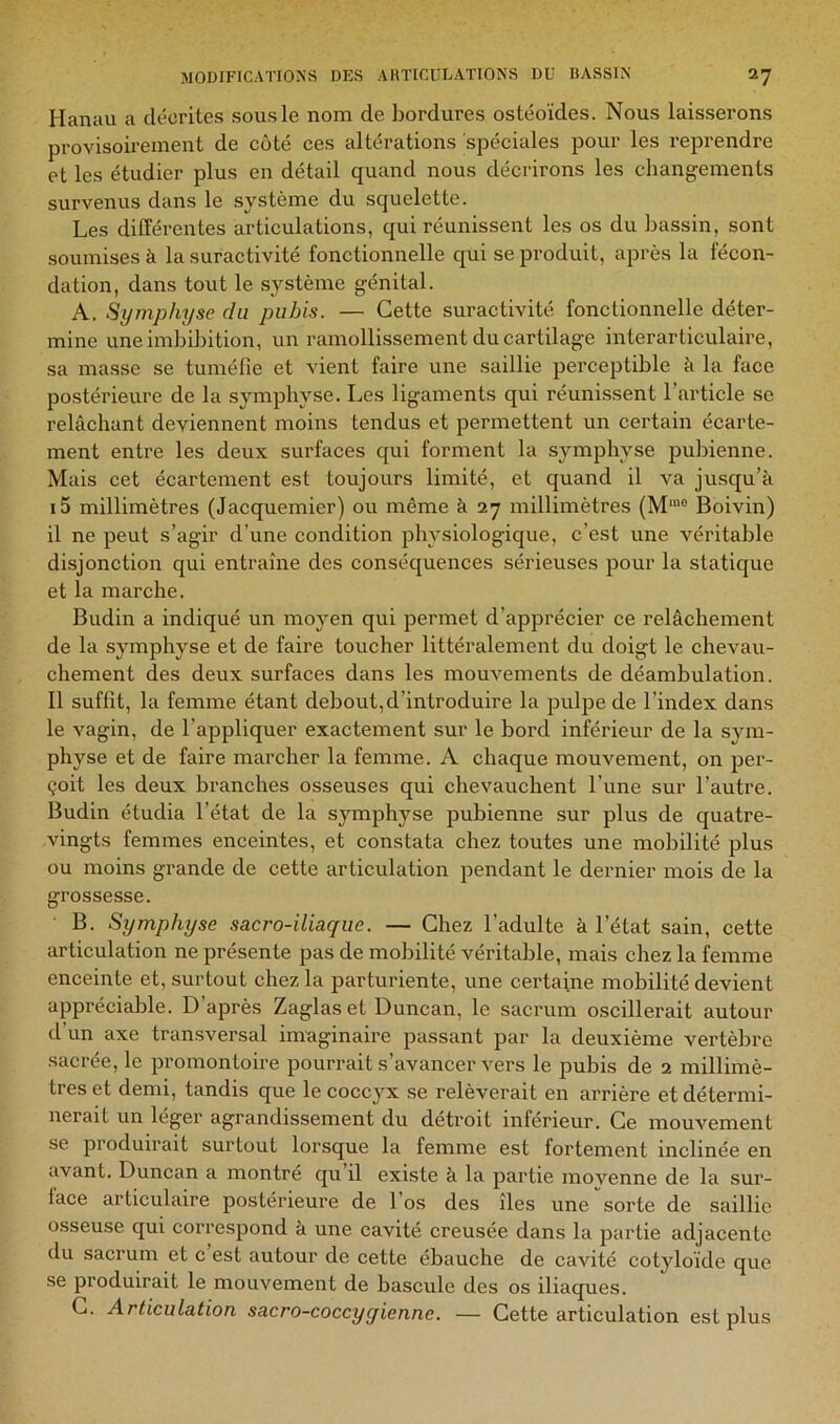 Hanau a décrites sous le nom de bordures ostéoïdes. Nous laisserons provisoirement de coté ces altérations spéciales pour les reprendre et les étudier plus en détail quand nous décrirons les changements survenus dans le système du squelette. Les différentes articulations, qui réunissent les os du bassin, sont soumises à la suractivité fonctionnelle qui se produit, après la fécon- dation, dans tout le système génital. A. Symphyse du pubis. — Cette suractivité fonctionnelle déter- mine uneimbibition, un ramollissement du cartilage interarticulaire, sa masse se tuméfie et vient faire une saillie perceptible k la face postérieure de la symphyse. Les ligaments qui réunissent l’article se relâchant deviennent moins tendus et permettent un certain écarte- ment entre les deux surfaces qui forment la symphyse pubienne. Mais cet écartement est toujours limité, et quand il va jusqu’à i5 millimètres (Jacquemier) ou même à 27 millimètres (M'“ Boivin) il ne peut s’agir d’une condition physiologique, c’est une véritable disjonction qui entraîne des conséquences sérieuses pour la statique et la marche. Budin a indiqué un moyen qui permet d’apprécier ce relâchement de la symphyse et de faire toucher littéralement du doigt le chevau- chement des deux surfaces dans les mouvements de déambulation. Il suffit, la femme étant debout,d’introduire la pulpe de l’index dans le vagin, de l’appliquer exactement sur le bord inférieur de la sym- physe et de faire marcher la femme. A chaque mouvement, on per- çoit les deux branches osseuses qui chevauchent l’une sur l’autre. Budin étudia l’état de la symphyse pubienne sur plus de quatre- vingts femmes enceintes, et constata chez toutes une mobilité plus ou moins grande de cette articulation pendant le dernier mois de la grossesse. B. Symphyse sacro-iliaque. — Chez l’adulte à l’état sain, cette articulation ne présente pas de mobilité véritable, mais chez la femme enceinte et, surtout chez la parturiente, une certaine mobilité devient apprécialde. D’après Zaglaset Duncan, le sacrum oscillerait autour d’un axe transversal imaginaire passant par la deuxième vertèbre sacrée, le promontoire pourrait s’avancer vers le pubis de 2 millimè- tres et demi, tandis que le coccyx se relèverait en arrière et détermi- nerait un léger agrandissement du détroit inférieur. Ce mouvement se produirait surtout lorsque la femme est fortement inclinée en avant. Duncan a montré qu il existe à la partie movenne de la sur- face articulaire postérieure de l’os des îles une sorte de saillie osseuse qui correspond k une cavité creusée dans la partie adjacente du sacrum et c est autour de cette ébauche de cavité cotyloide que se produirait le mouvement de bascule des os iliaques. C. Articulation sacro-coccyqienne. — Cette articulation est plus