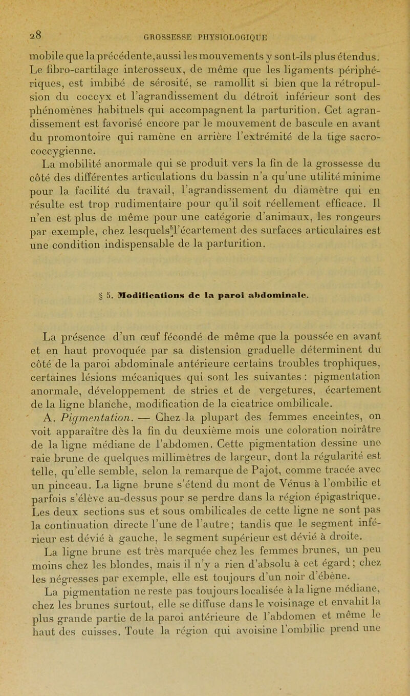 mobile que la précédente,aussi les mouvements y sont-ils plus étendus. Le tibro-cartilag'e interosseux, de même que les ligaments périphé- riques, est imbibé de sérosité, se ramollit si bien que la rétropul- sion du coccyx et l’agrandissement du détroit inférieur sont des phénomènes habituels qui accompagnent la parturition. Cet agran- dissement est favorisé encore par le mouvement de bascule en avant du promontoire qui ramène en arrière l’extrémité de la tige sacro- coccygienne. La mobilité anormale qui sé produit vers la fin de la grossesse du côté des différentes articulations du bassin n’a qu’une utilité minime pour la facilité du travail, l’agrandissement du diamètre qui en résulte est trop rudimentaire pour qu’il soit réellement efficace. Il n’en est plus de même pour une catégorie d’animaux, les rongeurs par exemple, chez lesquels^l’écartement des surfaces articulaires est une condition indispensable de la parturition. § 5. modifications de ia paroi ahtlominnlc. La présence d’un œuf fécondé de même que la poussée en avant et en haut provoquée par sa distension graduelle déterminent du côté de la paroi abdominale antérieure certains troubles trophiques, certaines lésions mécaniques cjui sont les suivantes : pigmentation anormale, développement de stries et de vergetures, écartement de la ligne blanche, modification de la cicatrice ombilicale. ' A. Pigmentation. — Chez la plupart des femmes enceintes, on voit apparaître dès la fin du deuxième mois une coloration noirâtre de la ligne médiane de l’abdomen. Cette pigmentation dessine uno raie brune de quelques millimètres de largeur, dont la régularité est telle, qu’elle semble, selon la remarque de Pajot, comme tracée avec un pinceau. La ligne brune s’étend du mont de Vénus à l’ombilic et parfois s’élève au-dessus pour se perdre dans la région épigastrique. Les deux sections sus et sous ombilicales de cette ligne ne sont pas la continuation directe l’une de l’autre; tandis que le segment infé- rieur est dévié à gauche, le segment .supérieur est dévié à droite. La ligne brune est très marquée chez les femmes brunes, un peu moins chez les blondes, mais il n’y a rien d’absolu à cet égard; chez les négresses par exemple, elle est toujours d’un noir d’ébène. La pigmentation ne reste pas toujours localisée à la ligne médiane, chez les brunes surtout, elle se diffuse dans le voisinage et envahit la plus grande partie de la paroi antérieure de l’abdomen et même le haut des cuisses. Toute la région qui avoisine l’ombilic prend une