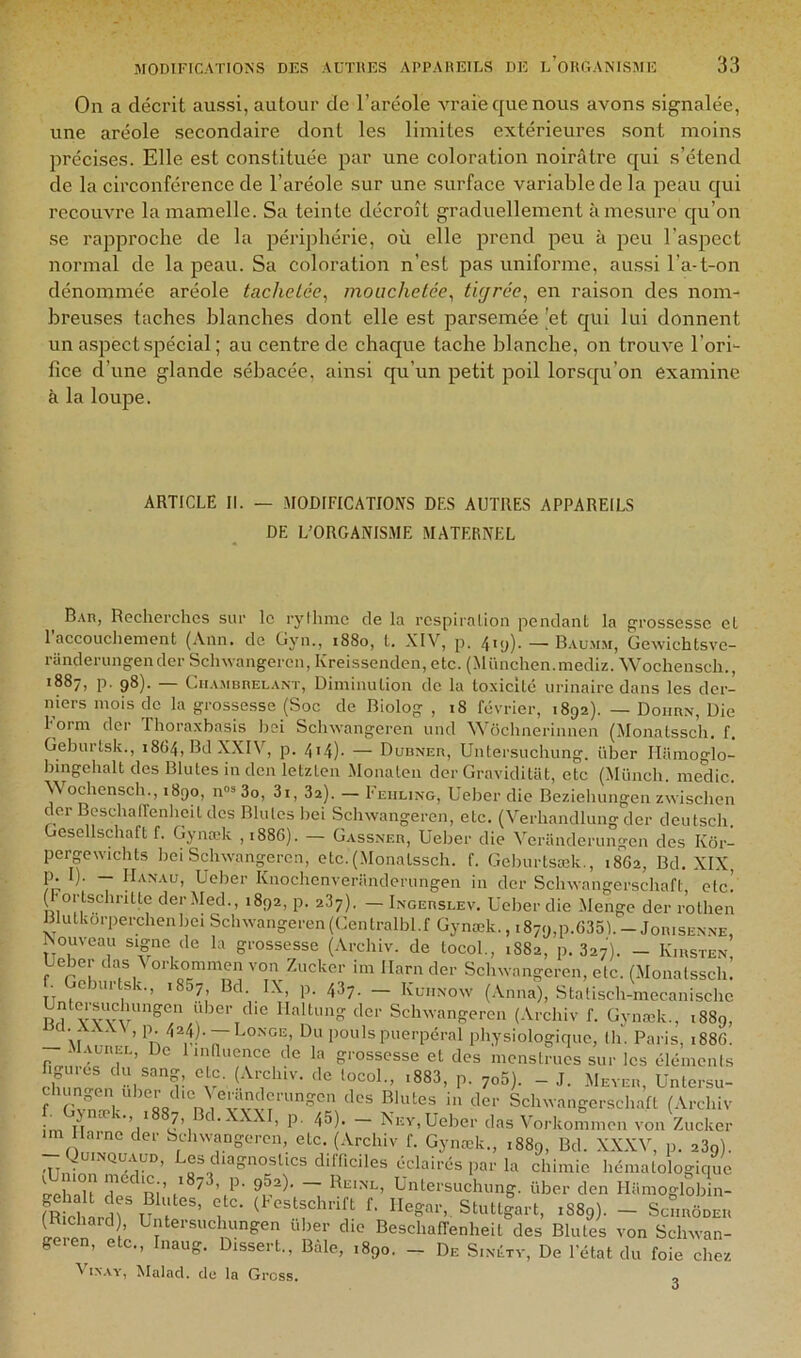 On a décrit aussi, autour de l’aréole vraie que nous avons signalée, une aréole secondaire dont les limites extérieures sont moins précises. Elle est constituée par une coloration noirâtre qui s’étend de la circonféi'ence de l’aréole sur une surface variable de la peau qui recouvre la mamelle. Sa teinte décroît graduellement à mesure qu’on se rapproche de la périphérie, où elle prend peu à peu l’aspeet normal de la peau. Sa coloration n’est pas uniforme, aussi l’a-t-on dénommée aréole tachetée^ mouchetée^ tigrée^ en raison des nom- breuses taches blanches dont elle est parsemée 'et qui lui donnent un aspect spécial ; au centre de chaque tache blanche, on trouve l’ori- fice d’une glande sébacée, ainsi qu’un petit poil lorsqu’on examine à la loupe. ARTICLE II. — MODIFICATIONS DES AUTRES APPAREILS DE L’ORGANISME MATERNEL B.\n, Recherches sur le rylhinc de la rcspiralion pendant la grossesse et 1 accouchement (Ann. de Gyn., 1880, t. XIV, p. 4*u)- — Baumm, üewichtsve- randerungender Sclnvangeren, Ivreissenden, etc. (München.mediz. Wochensch., 1887, p. g8). — Cii.vMBnELANT, Diminutioii de la toxicité urinaire dans les der- niers mois de la grossesse (Soc de Biolog , 18 février, 1892). — Doiirn, Die Form der Thoraxbasis l)si Sclnvangeren und Wôchnerinnen (Monatssch. f. Gehurtsk., 1864, Bd XXIV, p. 4i4)- — Dubner, Untersuchung. über Tliimoglo- hingehalt des Blutes in den letzten Monateii der Graviditat, etc (Münch. medic. AN ochensch., 1890, n® 3o, 3i, 32). — Feiiling, Ueher die Beziehungen zwischen der BeschalTenheit des Blutes liei Sclnvangeren, etc. (Verhandlung der deutsch. Ocsellschaft f. Gynœk ,i88G). — Gassner, Uelmr die Veranderungen des Kor- pergewichts liei Sclnvangeren, etc. (Monatssch. f. Gelmrtsæk,, 1862, Bd. XIX, fr T Knochenveriinderungen in der Sclnvangerschaft, etc! ( 'ortschritte der Med., 1892, p. 237). — Ingerslev. Ueher die Menge der rothen Blutkorperchenbei Sclnvangeren(Gentralhl.f Gynæk., i879,p.635).-JonisENXE, Nouveau signe de la grossesse (Archiv. de tocol., 1882, p. 327). - Kirsten, Ueher das A orkommen von Zucker im Ilarn der Sclnvangeren, etc. (Monatssch. . ehurtsk., 1857 Bd. IX, p. 437. — Kuiinow (Anna), Stalisch-mecanischc BH YYvï Ilaltung der Schwangeren (Archiv f. Gynæk., 1889, M ’ pouls puerpéral physiologique, (h. Paris, 1886. -I.VLREL, De linlUience de la grossesse et des menstrues sur les élémenis chnrcn B- - J. Mever, üntersu- f Sclnvangerschaft (Archiv fn Gjmek., 1887, Bd. XXXI, p, 45). _ Nev, Ueher das Vorkommen von Zucker aine der Sclnvangeren, etc. (Archiv f. Gynœk., 1889, Bd. XXXV, p. 23g). - QUINQU.1UD, Les diagnostics dilT.ciles éclairés par la chimie hématologique S MI ui’ ~ Untersuchung. über den Hamoglob n- fR ch rdru ï ’ f- “egar,. Stuttlart, 1889). - SctinooEii (Richard ’ Untersucluingen ulier die BeschalTenheit des Blutes von Sclnvan- g en, etc., Inaug. Dissert., Baie, 1890. - De Sixétv, De l'état du foie chez ^^iNAY, Malacl. de la Gress. 3